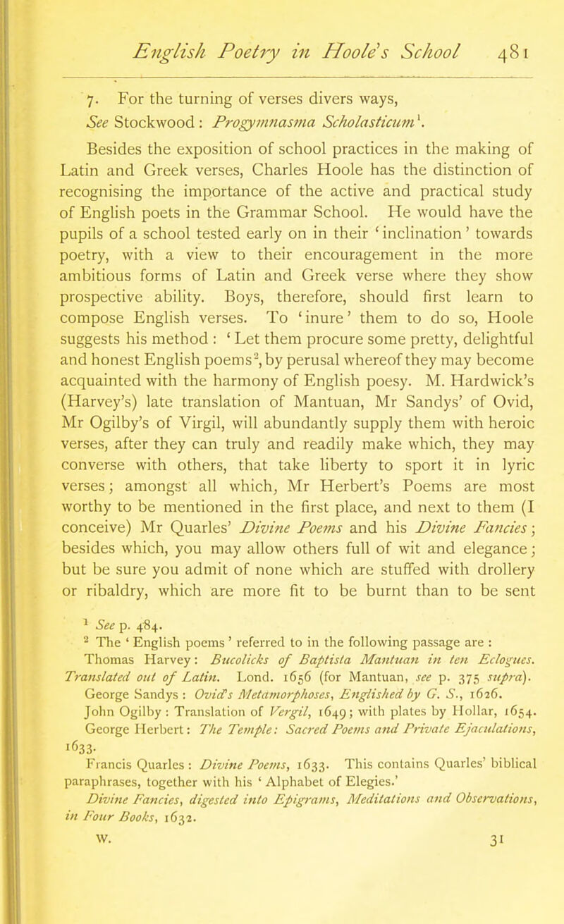 7. For the turning of verses divers ways, See Stockwood : Progymnastna Scholasticum^. Besides the exposition of school practices in the making of Latin and Greek verses, Charles Hoole has the distinction of recognising the importance of the active and practical study of English poets in the Grammar School. He would have the pupils of a school tested early on in their ' inclination' towards poetry, with a view to their encouragement in the more ambitious forms of Latin and Greek verse where they show prospective ability. Boys, therefore, should first learn to compose English verses. To ' inure' them to do so, Hoole suggests his method : ' Let them procure some pretty, delightful and honest English poems^,by perusal whereof they may become acquainted with the harmony of English poesy. M. Hardwick's (Harvey's) late translation of Mantuan, Mr Sandys' of Ovid, Mr Ogilby's of Virgil, will abundantly supply them with heroic verses, after they can truly and readily make which, they may converse with others, that take liberty to sport it in lyric verses; amongst all which, Mr Herbert's Poems are most worthy to be mentioned in the first place, and next to them (I conceive) Mr Quarles' Divine Poems and his Divine Fancies; besides which, you may allow others full of wit and elegance; but be sure you admit of none which are stuffed with drollery or ribaldry, which are more fit to be burnt than to be sent ^ See p. 484. ^ The ' English poems ' referred to in the following passage are : Thomas Harvey: Bucolicks of Baptisla Mantuan in ten Eclogues. Translated out of Latin. Lond. 1656 (for Mantuan, see p. 375 supra). George Sandys : Ovid's Metamorphoses 1 Englished by G. S., 1626. John Ogilby : Translation of Vergil, 1649; with plates by Hollar, 1654. George Herbert: The Temple: Sacred Poems and Private Ejaculations, '633- Francis Quarles : Divine Poems, 1633. This contains Quarles' biblical paraphrases, together with his ' Alphabet of Elegies.' Divine Fancies, digested into Epigrams, Meditations and Observations, in Four Books, 1632. W. 31
