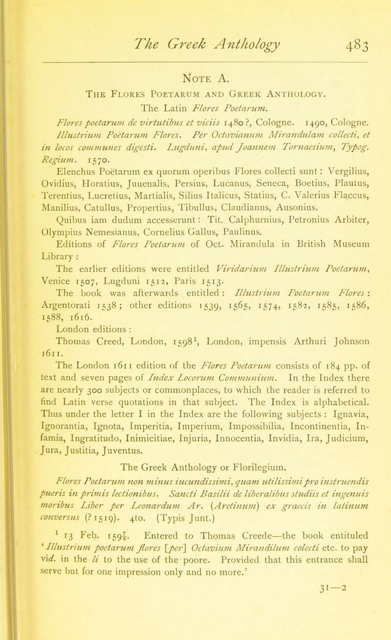 Note A. The Flores Poetarum and Greek Anthology. The Latin Flores Poetarum. Flores poetarum de virtutibus et viciis 1480?, Cologne. 1490, Cologne. Illustrium Poetarum Flores. Per Octa7)ianiim Mirandulam collecti, et in locos communes digesti. Lugduni, apud Joannem Torjiaesium, Typog. Regium. 1570. Elenchus Poetarum ex quorum operibus Flores collecti sunt: Vergilius, Ovidius, Ploratius, Juuenalis, Persius, Lucanus, Seneca, Boetius, Plautus, Terentius, Lucretius, Martialis, Silius Italicus, Statins, C. Valerius Fkccus, Manilius, Catullus, Propertius, Tibullus, Claudianus, Ausonius. Quibus iam dudum accesserunt: Tit. Calphurnius, Petronius Arbiter, Olympius Nemesianus, Cornelius Gallus, Paulinus. Editions of Flores Poetarum of Oct. Mirandula in British Museum Library : The earlier editions were entitled Viridarium Illustrium Poetarum, Venice 1507, Lugduni 1512, Paris 1513. The book was afterwards entitled : Illustrium Poetarum Flores : Argentorati 1538; other editions 1539, 1565, 1574, 1582, 1585, 1586, 1588, 1616. London editions : Thomas Creed, London, 1598^, London, impensis Arthuri Johnson 1611. The London 1611 edition of the Flores Poetarum consists of 184 pp. of text and seven pages of Index locorum Comi)iuiiium. In the Index there are nearly 300 subjects or commonplaces, to which the reader is referred to find Latin verse quotations in that subject. The Index is alphabetical. Thus under the letter I in the Index are the following subjects : Ignavia, Ignorantia, Ignota, Imperitia, Imperium, Impossibilia, Incontinentia, In- famia, Ingratitudo, Inimicitiae, Injuria, Innocentia, Invidia, Ira, Judicium, Jura, Justitia, Juventus. The Greek Anthology or Florilegium. Flores Poetarum uon mittus iucundissimi, quam utilissimipro instruendis pueris in primis lectionibus. Sancti Basilii de liberalibus sliuliis et iiigenuis moribus Liber per Leonardum Ar. [Aretinum] ex graecis in latinum eonversus (? i^ig). 4I0. (Typis Junt.) * 13 Feb. i59|-. Entered to Thomas Creede—the book entituled 'Illustrium poetarum Jlores [per] Octavium Mirandilutn. colecti etc. to pay virf. in the li to the use of the poore. Provided that this entrance shall serve but for one impression only and no more.' 31—2