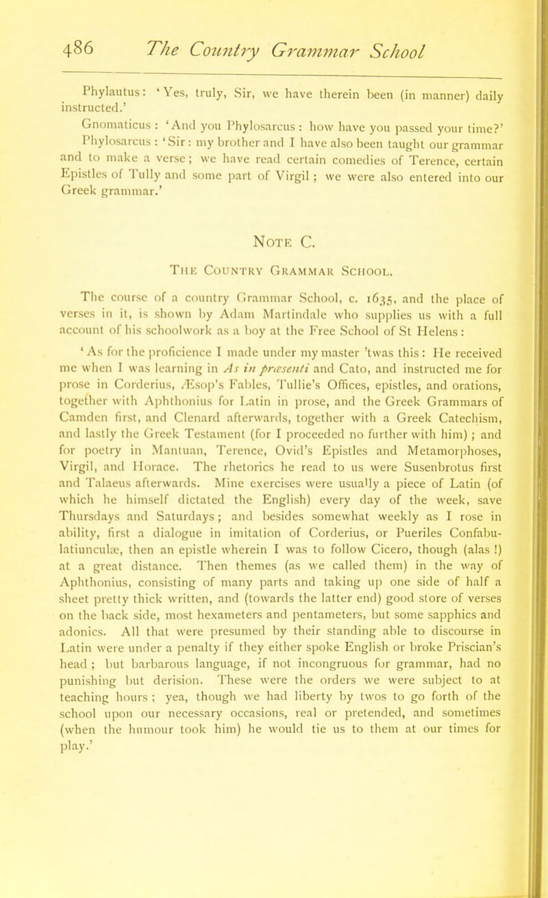 Phylautus: 'Yes, truly, Sir, we have therein been (in manner) daily instructed.' Gnomaticus : 'And you Phylosarcus : how have you passed your time?' Phykisarcus : 'Sir: my brother and I have also been taught our grammar and to make a verse; we have read certain comedies of Terence, certain Epistles of Tully and some part of Virgil; we were also entered into our Greek grammar.' Note C. The Country Grammar School. Tlie course of a country Grammar School, c. 1635, and the place of verses in it, is .shown by Adam Martindale who supplies us with a full account of his schoolvvork as a boy at the Free School of St Helens: ' As for the proficience I made under my master 'twas this : He received me when 1 was learning in As in pncsen/i and Cato, and instructed me for prose in Corderius, /Esop's Fal)les, Tullie's Offices, epistles, and orations, together with Aphthonius for Latin in prose, and the Greek Grammars of Camden first, and Clenard afterwards, together with a Greek Catechism, and lastly the Greek Testament (for I proceeded no further with him) ; and for poetry in Mantuan, Terence, Ovid's Epistles and Metamorphoses, Virgil, and Horace. The rhetorics he read to us were Susenbrotus first and Talaeus afterwards. Mine exercises were usually a piece of Latin (of which he himself dictated the English) every day of the week, save Thursdays and Saturdays; and besides somewhat weekly as I rose in ability, first a dialogue in imitation of Corderius, or Pueriles Confabu- latiuncula;, then an epistle wherein I was to follow Cicero, though (alas !) at a great distance. Then themes (as we called them) in the way of Aphtlionius, consisting of many parts and taking up one side of half a sheet pretty thick written, and (towards the latter end) good store of verses on the back side, most hexameters and pentameters, but some sapphics and adonics. All that were presumed by their standing able to discourse in Latin were under a penalty if they either spoke English or broke Priscian's head ; but barbarous language, if not incongruous for grammar, had no punishing but derision. These were the orders we were subject to at teaching hours ; yea, though we had liberty by twos to go forth of the school upon our necessary occasions, real or pretended, and sometimes (when the humour took him) he would tie us to them at our times for play.'