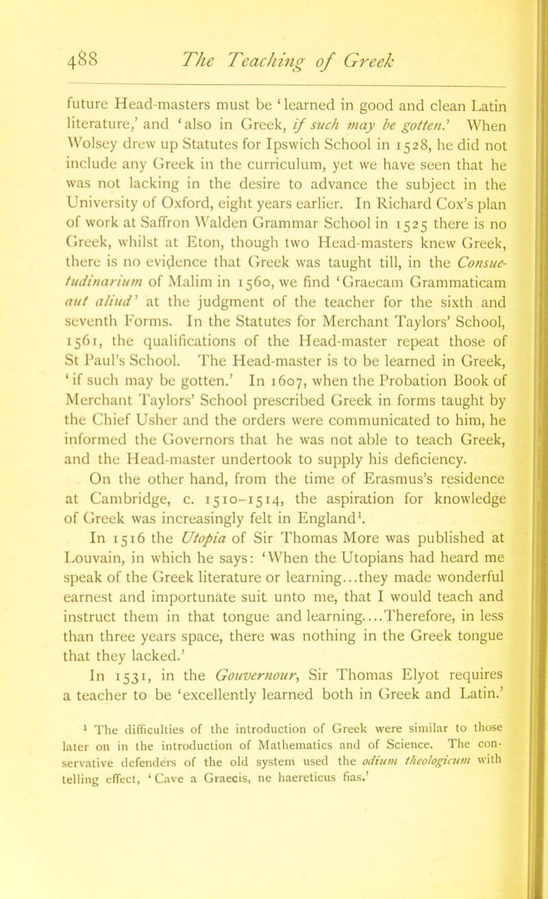 future Head-masters must be ' learned in good and clean Latin literature/ and 'also in Greek, if such may be gotten.'' When Wolsey drew up Statutes for Ipswich School in 1528, he did not include any (ireek in the curriculum, yet we have seen that he was not lacking in the desire to advance the subject in the University of Oxford, eight years earlier. In Richard Cox's plan of work at Saffron Walden Grammar School in 1525 there is no Greek, whilst at Eton, though two Head-masters knew Greek, there is no evidence that Greek was taught till, in the Consiie- tudinat 'iu7n of Malim in 1560, we find 'Graecam Grammaticam aut aliiid' at the judgment of the teacher for the sixth and seventh Forms. In the Statutes for Merchant Taylors' School, 1561, the qualifications of the Head-master repeat those of St Paul's School. The Head-master is to be learned in Greek, ' if such may be gotten.' In 1607, when the Probation Book of Merchant Taylors' School prescribed Greek in forms taught by the Chief Usher and the orders were communicated to him, he informed the Governors that he was not able to teach Greek, and the Head-master undertook to supply his deficiency. On tlie other hand, from the time of Erasmus's residence at Cambridge, c. 1510-1514, aspiration for knowledge of Greek was increasingly felt in England^ In 1516 the Utopia of Sir Thomas More was published at Louvain, in which he says: 'When the Utopians had heard me speak of the Greek literature or learning...they made wonderful earnest and importunate suit unto me, that I would teach and instruct them in that tongue and learning....Therefore, in less than three years space, there was nothing in the Greek tongue that they lacked.' In 1531, in the Gouvernour, Sir Thomas Elyot requires a teacher to be 'excellently learned both in Greek and Latin.' ' The difficulties of the introduction of Greek were similar to those later on in the introduction of Mathematics and of Science. The con- servative defenders of the old system used the odium theohgicum \\ith telling effect, ' Cave a Graecis, ne haereticus fias.'