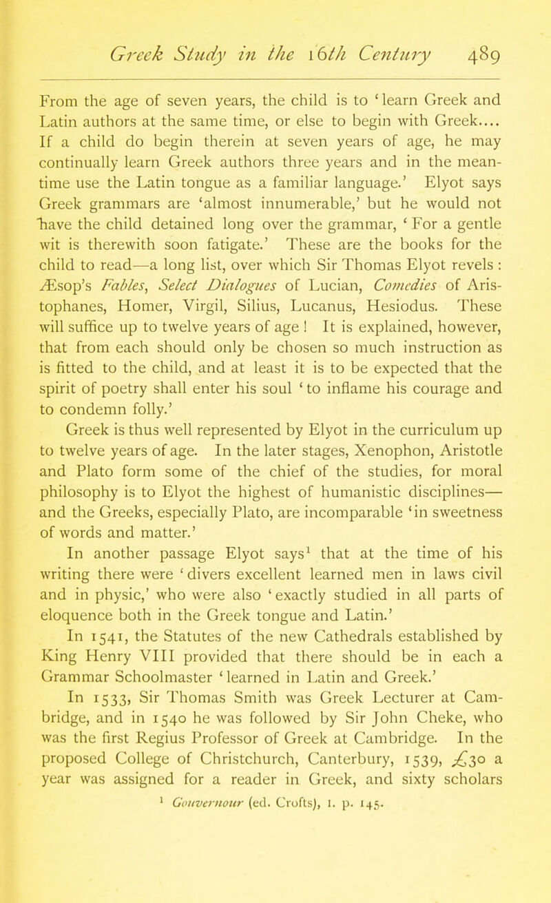 From the age of seven years, the child is to ' learn Greek and Latin authors at the same time, or else to begin with Greek.... If a child do begin therein at seven years of age, he may continually learn Greek authors three years and in the mean- time use the Latin tongue as a familiar language.' Elyot says Greek grammars are 'almost innumerable,' but he would not have the child detained long over the grammar, ' For a gentle wit is therewith soon fatigate.' These are the books for the child to read—a long list, over which Sir Thomas Elyot revels : ^sop's Fables, Select Dialogues of Lucian, Comedies of Aris- tophanes, Homer, Virgil, Silius, Lucanus, Hesiodus. These will suffice up to twelve years of age ! It is explained, however, that from each should only be chosen so much instruction as is fitted to the child, and at least it is to be expected that the spirit of poetry shall enter his soul ' to inflame his courage and to condemn folly.' Greek is thus well represented by Elyot in the curriculum up to twelve years of age. In the later stages, Xenophon, Aristotle and Plato form some of the chief of the studies, for moral philosophy is to Elyot the highest of humanistic disciplines— and the Greeks, especially Plato, are incomparable 'in sweetness of words and matter.' In another passage Elyot says^ that at the time of his writing there were ' divers excellent learned men in laws civil and in physic,' who were also 'exactly studied in all parts of eloquence both in the Greek tongue and Latin.' In 1541, the Statutes of the new Cathedrals established by King Henry VIII provided that there should be in each a Grammar Schoolmaster 'learned in Latin and Greek.' I 1533) Sir Thomas Smith was Greek Lecturer at Cam- bridge, and in 1540 he was followed by Sir John Cheke, who was the first Regius Professor of Greek at Cambridge. In the proposed College of Christchurch, Canterbury, 1539, ;^3o a year was assigned for a reader in Greek, and sixty scholars ' Gouvernour (ed. Crofts), I. p. 145.