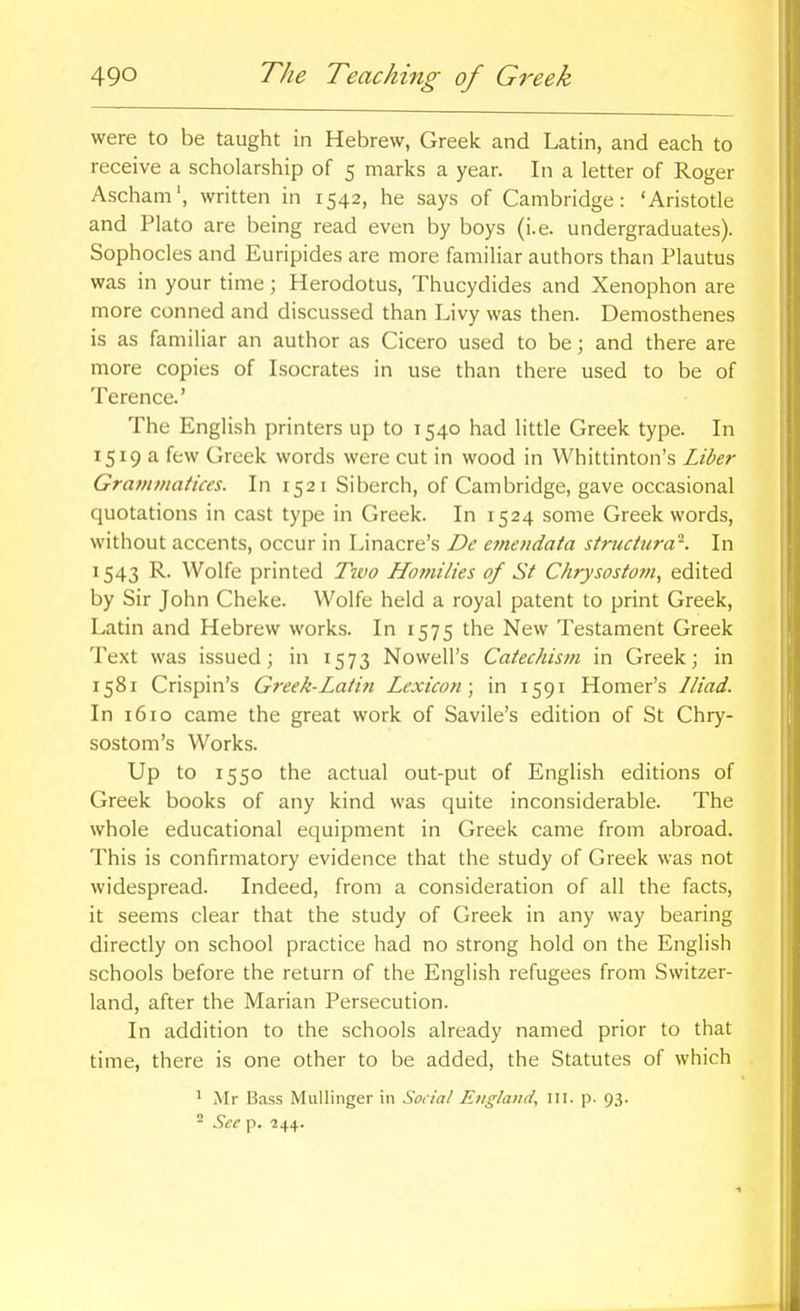 were to be taught in Hebrew, Greek and Latin, and each to receive a scholarship of 5 marks a year. In a letter of Roger Ascham', written in 1542, he says of Cambridge: 'Aristotle and Plato are being read even by boys (i.e. undergraduates). Sophocles and Euripides are more familiar authors than Plautus was in your time; Herodotus, Thucydides and Xenophon are more conned and discussed than Livy was then. Demosthenes is as familiar an author as Cicero used to be; and there are more copies of Isocrates in use than there used to be of Terence.' The English printers up to 1540 had little Greek type. In 1519 a few Greek words were cut in wood in Whittinton's Liber Gratfitfiatices. In 1521 Siberch, of Cambridge, gave occasional quotations in cast type in Greek. In 1524 some Greek words, without accents, occur in Linacre's De emeridata striiciura'-. In 1543 R. Wolfe printed Tiuo Homilies of St Chrysostom, edited by Sir John Cheke. Wolfe held a royal patent to print Greek, Latin and Hebrew works. In 1575 the New Testament Greek Text was issued; in 1573 Nowell's Catechism in Greek; in 1581 Crispin's Greek-Latin Lexicon; in 1591 Homer's Iliad. In 1610 came the great work of Savile's edition of St Chry- sostom's Works. Up to 1550 the actual out-put of English editions of Greek books of any kind was quite inconsiderable. The whole educational equipment in Greek came from abroad. This is confirmatory evidence that the study of Greek was not widespread. Indeed, from a consideration of all the facts, it seems clear that the study of Greek in any way bearing directly on school practice had no strong hold on the English schools before the return of the English refugees from Switzer- land, after the Marian Persecution. In addition to the schools already named prior to that time, there is one other to be added, the Statutes of which 1 Mr Bass Mullinger in Social England, III. p- 93. - See p. 244.