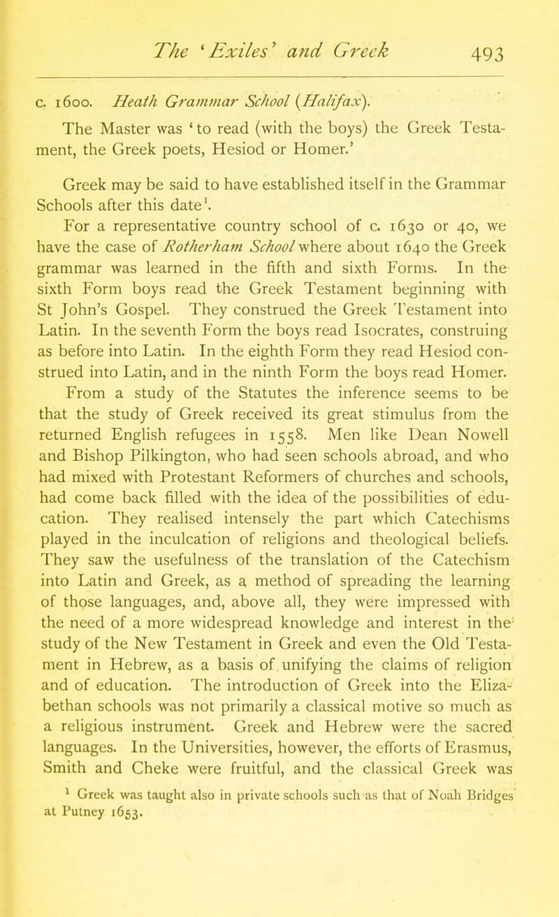 The 'Exiles' and Greek c. 1600. Heath Grammar School {Halifax). The Master was ' to read (with the boys) the Greek Testa- ment, the Greek poets, Hesiod or Homer.' Greek may be said to have established itself in the Grammar Schools after this date'. For a representative country school of c. 1630 or 40, we have the case of Rotherham School where about 1640 the Greek grammar was learned in the fifth and sixth Forms. In the sixth Form boys read the Greek Testament beginning with St John's Gospel. They construed the Greek Testament into Latin. In the seventh Form the boys read Isocrates, construing as before into Latin. In the eighth Form they read Hesiod con- strued into Latin, and in the ninth Form the boys read Homer. From a study of the Statutes the inference seems to be that the study of Greek received its great stimulus from the returned English refugees in 1558. Men like Dean No well and Bishop Pilkington, who had seen schools abroad, and who had mixed with Protestant Reformers of churches and schools, had come back filled with the idea of the possibilities of edu- cation. They realised intensely the part which Catechisms played in the inculcation of religions and theological beliefs. They saw the usefulness of the translation of the Catechism into Latin and Greek, as a method of spreading the learning of those languages, and, above all, they were impressed with the need of a more widespread knowledge and interest in the study of the New Testament in Greek and even the Old Testa- ment in Hebrew, as a basis of unifying the claims of religion and of education. The introduction of Greek into the EHza- bethan schools was not primarily a classical motive so much as a religious instrument Greek and Hebrew were the sacred languages. In the Universities, however, the efforts of Erasmus, Smith and Cheke were fruitful, and the classical Greek was ^ Greek was taught also in private schools such as that of Noah Bridges at Putney 1653.