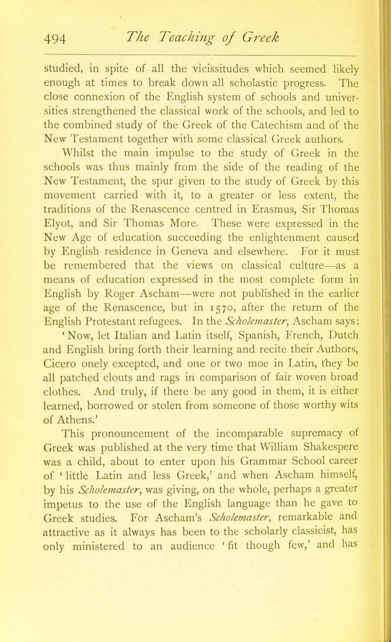 studied, in spite of all the vicissitudes which seemed likely enough at times to break down all scholastic progress. The close connexion of the English system of schools and univer- sities strengthened the classical work of the schools, and led to the combined study of the Greek of the Catechism and of the New Testament together with some classical Greek authors. Whilst the main impulse to the study of Greek in the schools was thus mainly from the side of the reading of the New Testament, the spur given to the study of Greek by this movement carried with it, to a greater or less extent, the traditions of the Renascence centred in Erasmus, Sir Thomas Elyot, and Sir Thomas More. These were expressed in the New Age of education succeeding the enlightenment caused by English residence in Geneva and elsewhere. For it must be remembered that the views on classical culture—as a means of education expressed in the most complete form in English by Roger Ascham—were not published in the earlier age of the Renascence, but in 1570, after the return of the English Protestant refugees. In the Sckolemaster, Ascham says: ' Now, let Italian and Latin itself, Spanish, French, Dutch and English bring forth their learning and recite their Authors, Cicero onely excepted, and one or two moe in Latin, they be all patched clouts and rags in comparison of fair woven broad clothes. And truly, if there be any good in them, it is either learned, borrowed or stolen from someone of those worthy wits of Athens.' This pronouncement of the incomparable supremacy of Greek was published at the very time that William Shakespere was a child, about to enter upon his Grammar School career of ' little Latin and less Greek,' and when Ascham himself, by his Sckolemaster, was giving, on the whole, perhaps a greater impetus to the use of the English language than he gave to Greek studies. For Ascham's Sckolemaster, remarkable and attractive as it always has been to the scholarly classicist, has only ministered to an audience ' fit though few,' and has