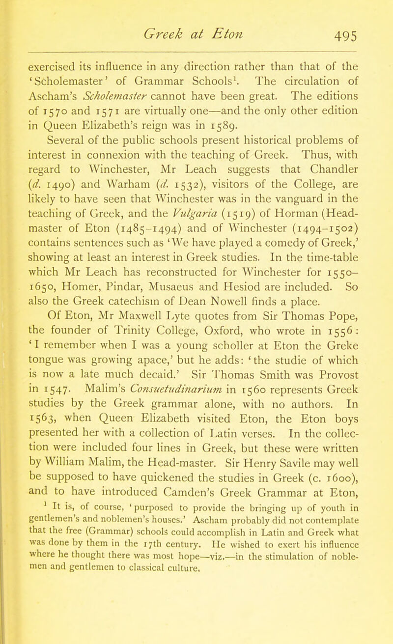 Greek at Eton exercised its influence in any direction rather than that of the ' Scholemaster' of Grammar Schools^ The circulation of Ascham's Scholemasier cannot have been great. The editions of 1570 and 1571 are virtually one—and the only other edition in Queen Elizabeth's reign was in 1589. Several of the public schools present historical problems of interest in connexion with the teaching of Greek. Thus, with regard to Winchester, Mr Leach suggests that Chandler {d. 1490) and Warham {d. 1532), visitors of the College, are likely to have seen that Winchester was in the vanguard in the teaching of Greek, and the Vulgaria (1519) of Horman (Head- master of Eton (1485-1494) and of Winchester (1494-1502) contains sentences such as 'We have played a comedy of Greek,' showing at least an interest in Greek studies. In the time-table which Mr Leach has reconstructed for Winchester for 1550- 1650, Homer, Pindar, Musaeus and Hesiod are included. So also the Greek catechism of Dean Nowell finds a place. Of Eton, Mr Maxwell Lyte quotes from Sir Thomas Pope, the founder of Trinity College, Oxford, who wrote in 1556: ' I remember when I was a young scholler at Eton the Greke tongue was growing apace,' but he adds: 'the studie of which is now a late much decaid.' Sir Thomas Smith was Provost in 1547. Malim's Consuetndinarium in 1560 represents Greek studies by the Greek grammar alone, with no authors. In 1563, when Queen Elizabeth visited Eton, the Eton boys presented her with a collection of Latin verses. In the collec- tion were included four lines in Greek, but these were written by William Malim, the Head-master. Sir Henry Savile may well be supposed to have quickened the studies in Greek (c. 1600), and to have introduced Camden's Greek Grammar at Eton, ' It is, of course, ' purposed to provide the bringing up of youth in gentlemen's and noblemen's houses.' Ascham probably did not contemplate that the free (Grammar) schools could accomplish in Latin and Greek what was done by them in the 17th century. He wished to exert his influence where he thought there was most hope—viz.—in the stimulation of noble- men and gentlemen to classical culture,