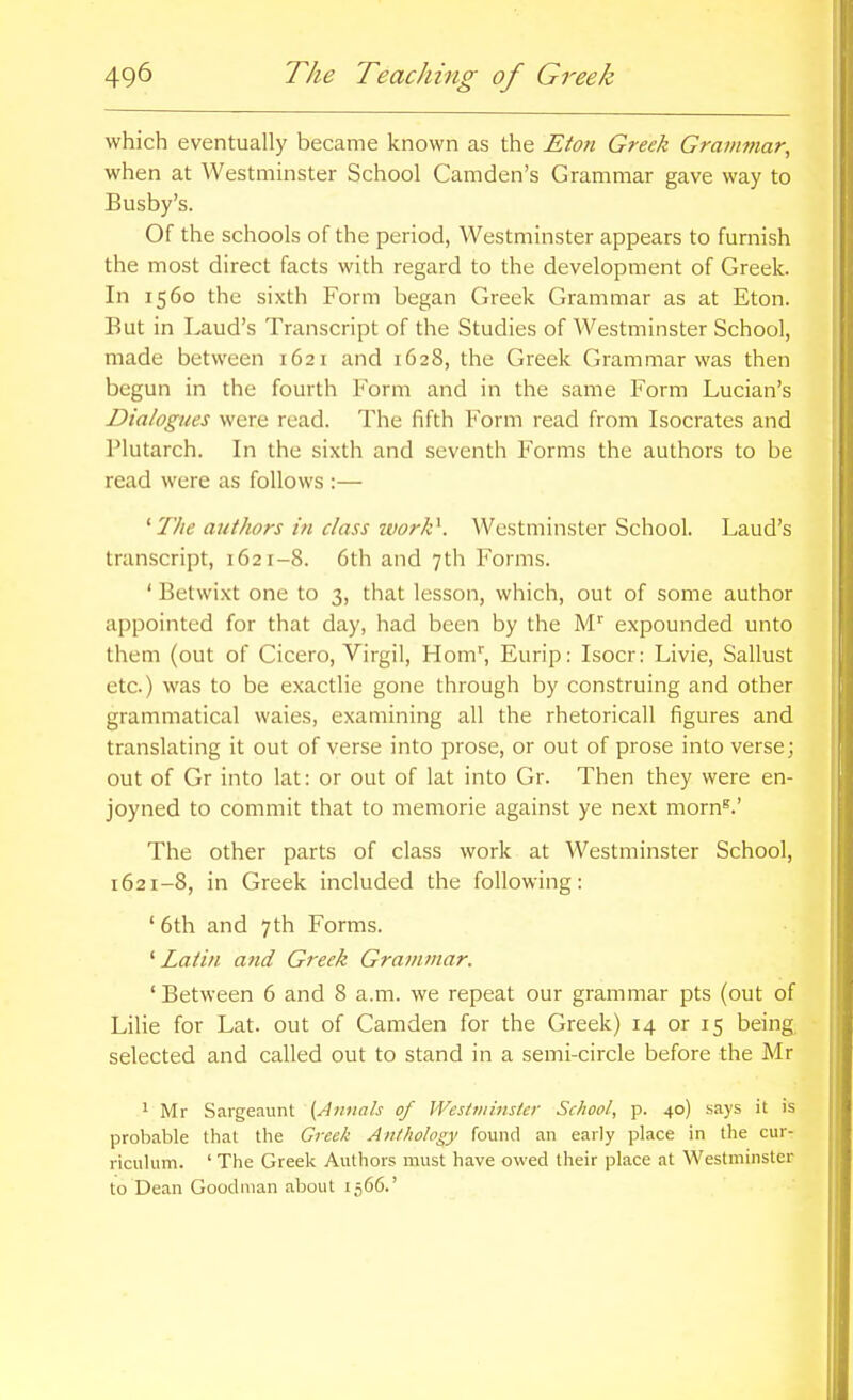 which eventually became known as the Eton Greek Gra7nmar, when at Westminster School Camden's Grammar gave way to Busby's. Of the schools of the period, Westminster appears to furnish the most direct facts with regard to the development of Greek. In 1560 the sixth Form began Greek Grammar as at Eton. But in Laud's Transcript of the Studies of AVestminster School, made between 1621 and 1628, the Greek Grammar was then begun in the fourth Form and in the same Form Lucian's Dialogues were read. The fifth Form read from Isocrates and Plutarch. In the sixth and seventh Forms the authors to be read were as follows :— ^The authors in class ivork\ Westminster School. Laud's transcript, 1621-8. 6th and 7th Forms. ' Betwixt one to 3, that lesson, which, out of some author appointed for that day, had been by the M'' expounded unto them (out of Cicero, Virgil, Hom'', Eurip: Isocr: Livie, Sallust etc.) was to be exactlie gone through by construing and other grammatical waies, examining all the rhetoricall figures and translating it out of verse into prose, or out of prose into verse; out of Gr into lat: or out of lat into Gr. Then they were en- joyned to commit that to memorie against ye next morn^.' The other parts of class work at Westminster School, 1621-8, in Greek included the following: ' 6th and 7th Forms. ' Latin and Greek Graininar. ' Between 6 and 8 a.m. we repeat our grammar pts (out of Lilie for Lat. out of Camden for the Greek) 14 or 15 being, selected and called out to stand in a semi-circle before the Mr 1 Mr Sargeaunt {Annals of Westminster School, p. 40) says it is probable that the Creek Antliohgy found an early place in the cur- riculum. ' The Greek Authors must have owed their place at Westminster to Dean Goodman about 1566.'