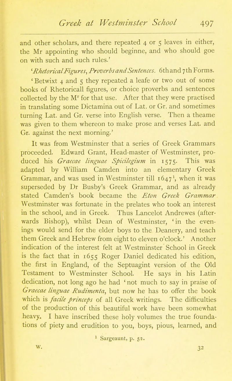 and other scholars, and there repeated 4 or 5 leaves in either, the Mr appointing who should beginne, and who should goe on with such and such rules.' Rhetorical Figures^ Proverbs atid Sentences. 6th and 7 th Forms. ' Betwixt 4 and 5 they repeated a leafe or two out of some books of Rhetoricall figures, or choice proverbs and sentences collected by the M' for that use. After that they were practised in translating some Dictamina out of Lat. or Gr. and sometimes turning Lat. and Gr. verse into English verse. Then a theame was given to them whereon to make prose and verses Lat. and Gr. against the next morning.' It was from Westminster that a series of Greek Grammars proceeded. Edward Grant, Head-master of Westminster, pro- duced his Graecae linguae Spicilegium in 1575. This was adapted by William Camden into an elementary Greek Grammar, and was used in Westminster till 1647 \ when it was superseded by Dr Busby's Greek Grammar, and as already stated Camden's book became the Eton Greek Granifnar Westminster was fortunate in the prelates who took an interest in the school, and in Greek. Thus Lancelot Andrewes (after- wards Bishop), whilst Dean of Westminster, ' in the even- ings would send for the elder boys to the Deanery, and teach them Greek and Hebrew from eight to eleven o'clock.' Another indication of the interest felt at Westminster School in Greek is the fact that in 1655 Roger Daniel dedicated his edition, the first in England, of the Septuagint version of the Old Testament to Westminster School. He says in his latin dedication, not long ago he had ' not much to say in praise of Graecae linguae Rudimenia, but now he has to offer the book which is facile princeps of all Greek writings. The difficulties of the production of this beautiful work have been somewhat heavy. I have inscribed these holy volumes the true founda- tions of piety and erudition to you, boys, pious, learned, and w. ^ Sargeaunt, p. 52. 32