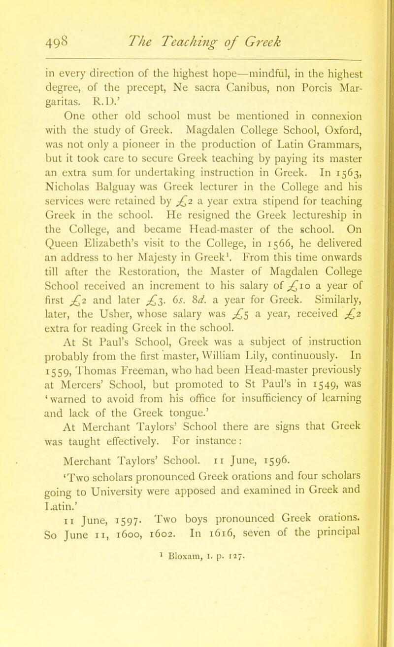 in every direction of the highest hope—mindful, in the highest degree, of the precept, Ne sacra Canibus, non Porcis Mar- garitas. R.l).' One other old school must be mentioned in connexion with the study of Greek. Magdalen College School, Oxford, was not only a pioneer in the production of Latin Grammars, but it took care to secure Greek teaching by paying its master an extra sum for undertaking instruction in Greek. In 1563, Nicliolas Balguay was Greek lecturer in the College and his services were retained by a year extra stipend for teaching Greek in the school. He resigned the Greek lectureship in the College, and became Head-master of the school. On Queen Elizabeth's visit to the College, in 1566, he delivered an address to her Majesty in Greek'. From this time onwards till after the Restoration, the Master of Magdalen College School received an increment to his salary of ^10 a year of first ^2 and later ^^3. (iS. 8d. a year for Greek. Similarly, later, the Usher, whose salary was a year, received £2 extra for reading Greek in the school. At St Paul's School, Greek was a subject of instruction probably from the first master, William Lily, continuously. In 1559, Thomas Freeman, who had been Head-master previously at Mercers' School, but promoted to St Paul's in 1549, was ' warned to avoid from his office for insufficiency of learning and lack of the Greek tongue.' At Merchant Taylors' School there are signs that Greek was taught effectively. For instance: Merchant Taylors' School. 11 June, 1596. 'Two scholars pronounced Greek orations and four scholars going to University were apposed and examined in Greek and Latin.' II June, 1597- Two boys pronounced Greek orations. So June II, 1600, 1602. In 1616, seven of the principal ^ Bloxam, i. p. 127.