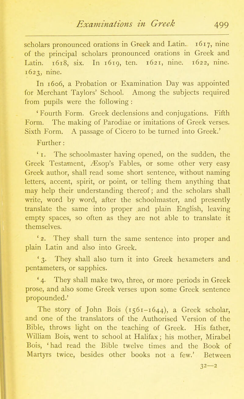 scholars pronounced orations in Gr-eek and Latin. 1617, nine of the principal scholars pronounced orations in Greek and Latin. 1618, six. In 1619, ten. 1621, nine. 1622, nine. 1623, nine. In 1606, a Probation or Examination Day was appointed for Merchant Taylors' School. Among the subjects required from pupils were the following : * Fourth Form. Greek declensions and conjugations. Fifth Form. The making of Parodiae or imitations of Greek verses. Sixth Form. A passage of Cicero to be turned into Greek.' Further: ' I. The schoolmaster having opened, on the sudden, the Greek Testament, ^sop's Fables, or some other very easy Greek author, shall read some short sentence, without naming letters, accent, spirit, or point, or telling them anything that may help their understanding thereof; and the scholars shall write, word by word, after the schoolmaster, and presently translate the same into proper and plain English, leaving empty spaces, so often as they are not able to translate it themselves. ' 2. They shall turn the same sentence into proper and plain Latin and also into Greek. ' 3. They shall also turn it into Greek hexameters and pentameters, or sapphics. ' 4. They shall make two, three, or more periods in Greek prose, and also some Greek verses upon some Greek sentence propounded.' The story of John Bois (i561-1644), a Greek scholar, and one of the translators of the Authorised Version of the Bible, throws light on the teaching of Greek. His father, William Bois, went to school at Hahfax; his mother, Mirabel Bois, 'had read the Bible twelve times and the Book of Martyrs twice, besides other books not a few.' Between 32—2
