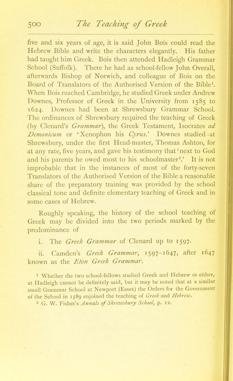 five and six years of age, it is said John Bois could read the Hebrew Bible and write the characters elegantly. His father had taught him Greek. Bois then attended Hadleigh Grammar School (Suffolk). There he had as school-fellow John Overall, afterwards Bishop of Norwich, and colleague of Bois on the Board of Translators of the Authorised Version of the Bible'. When Bois reached Cambridge, he studied Greek under Andrew Downes, Professor of Greek in the University from 1585 to 1624. Downes had been at Shrewsbury Grammar School. The ordinances of Shrewsbury required the teaching of Greek (by Clenard's Grammar), the Greek Testament, Isocrates ad Dcmonicum or 'Xenophon his Cyrus.' Downes studied-at Shrewsbury, under the first Head-master, Thomas Ashton, for at any rate, five years, and gave his testimony that 'next to God and his parents he owed most to his schoolmaster.' It is not improbable that in the instances of most of the forty-seven Translators of the Authorised Version of the Bible a reasonable share of the preparatory training was provided by the school classical tone and definite elementary teaching of Greek and in some cases of Hebrew. Roughly speaking, the history of the school teaching of Greek may be divided into the two periods marked by the predominance of i. The Greek Gra?nmar of Clenard up to 1597. ii. Camden's Greek Grammar, 1597-1647, after 1647 known as the Eton Greek Grammar. 1 Whether the two school-fellows studied Greek and Hebrew or either, at Hadleigh cannot be definitely said, but it may be noted that at a similar small Grammar School at Newport (Essex) the Orders for the Government of the School in 1589 enjoined the teaching of Greek and Hebrew. - G. W. Fisher's Annals of Shrewsbury School, p. 12.