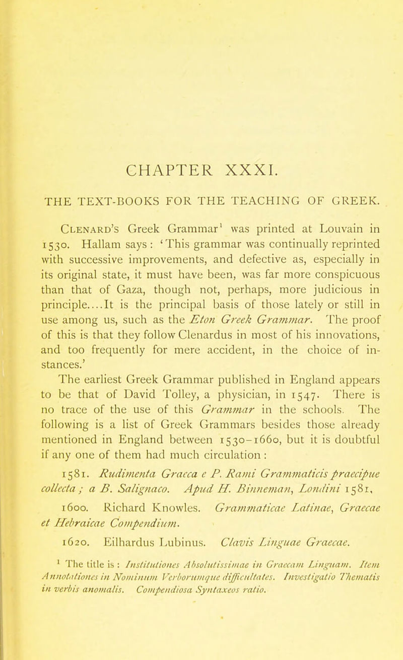CHAPTER XXXI. THE TEXT-BOOKS FOR THE TEACHING OF GREEK. . Clenard's Greek Grammar' was printed at Louvain in 1530. Hallam says : 'This grammar was continually reprinted with successive improvements, and defective as, especially in its original state, it must have been, was far more conspicuous than that of Gaza, though not, perhaps, more judicious in principle....It is the principal basis of those lately or still in use among us, such as the Eton Greek Grammar. The proof of this is that they follow Clenardus in most of his innovations, and too frequently for mere accident, in the choice of in- stances.' The earliest Greek Grammar published in England appears to be that of David Tolley, a physician, in 1547. There is no trace of the use of this Grammar in the schools. The following is a list of Greek Grammars besides those already mentioned in England between 1530-1660, but it is doubtful if any one of them had much circulation : 1581. Rudimenta Graeca e P. Rami Grammaticispraecipue colleda ; a B. Salignaco. Apud H. Binneman, Londini 1581, 1600. Richard Knowles. Grammaticae Laiinae, Graecae et Hebraicae Compefidium. 1620. Eilhardus Lubinus. Clavis Linguae Graecae. ' The title is : Inslitutiones Absolutissimae in Graccam Liiiguam. Item Annotiiliones in Noiiiinian Vcrboniinquc (iijficiiltatcs. Invcsligatio Theinatis ill verbis anomalis. Coiiipendiosa Syntaxeos ratio.