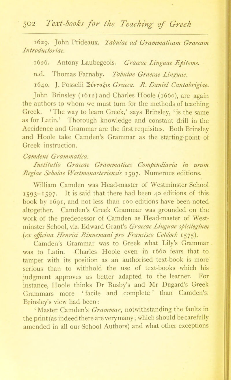 1629. John Prideaux. Tabulae ad Grammaiicam Graecam Iiitrodudoriae. 1626. Antony Laubegeois. Graecae Linguae Epitotne. n.d. Thomas Farnaby. Tabulae Graecae Linguae. 1640. J. Posselii Swra^ts Graeca. R. Daniel Caniabrigiae. John Brinsley (i6i2)and Charles Hoole (1660), are again the authors to whom we must turn for the methods of teaching Greek. 'The way to learn Greek,' says Brinsley, 'is the same as for Latin.' Thorough knowledge and constant drill in the Accidence and Granmiar are the first requisites. Both Brinsley and Hoole take Camden's Grammar as the starting-point of Greek instruction. Camdeni Gramvmtica. Institutio Graecae Grammatices Cotnpendiaria i?i usum Regiae Scholae Westtnonasteriensis 1597. Numerous editions. William Camden was Head-master of Westminster School 1593-1597. It is said that there had been 40 editions of this book by 1691, and not less than 100 editions have been noted altogether. Camden's Greek Grammar was grounded on the work of the predecessor of Camden as Head-master of West- minster School, viz. Edward Grant's Graecae Linguae spicilegium {ex officina Henrici Binnemanipro Francisco Coldock 1575). Camden's Grammar was to Greek what Lily's Grammar was to Latin. Charles Hoole even in 1660 fears that to tamper with its position as an authorised text-book is more serious than to withhold the use of text-books which his judgment approves as better adapted to the learner. For instance, Hoole thinks Dr Busby's and Mr Dugard's Greek Grammars more ' facile and complete ' than Camden's. Brinsley's view had been : ' Master Camden's Grammar, notwithstanding the faults in the print (as indeed there are very many; which should be carefully amended in all our School Authors) and what other exceptions