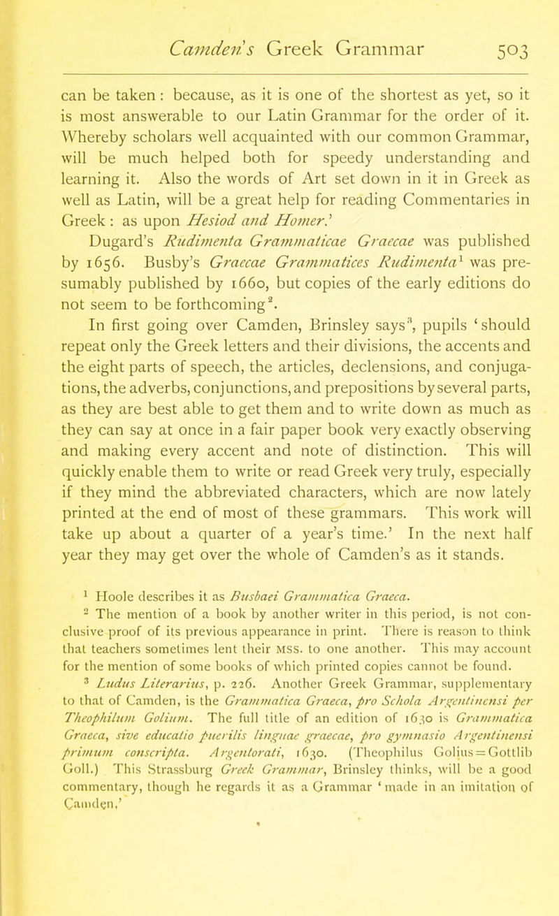 can be taken: because, as it is one of the shortest as yet, so it is most answerable to our Latin Grammar for the order of it. Whereby scholars well acquainted with our common Grammar, will be much helped both for speedy understanding and learning it. Also the words of Art set down in it in Greek as well as Latin, will be a great help for reading Commentaries in Greek : as upon Hesiod and Horner.'' Dugard's Rtidinmita Grammaticae Graecae was published by 1656. Busby's Graecae Grammatices Rudinienta^ was pre- sumably published by 1660, but copies of the early editions do not seem to be forthcoming^. In first going over Camden, Brinsley says'\ pupils 'should repeat only the Greek letters and their divisions, the accents and the eight parts of speech, the articles, declensions, and conjuga- tions, the adverbs, conjunctions, and prepositions by several parts, as they are best able to get them and to write down as much as they can say at once in a fair paper book very exactly observing and making every accent and note of distinction. This will quickly enable them to write or read Greek very truly, especially if they mind the abbreviated characters, which are now lately printed at the end of most of these grammars. This work will take up about a quarter of a year's time.' In the next half year they may get over the whole of Camden's as it stands. ' Hoole describes it as Busbaei Grainniatka Graeca.  The mention of a book by another writer in this period, is not con- chisive proof of its previous appearance in print. There is reason to think that teachers sometimes lent their MSS. to one another. This may account for the mention of some books of which printed copies cannot be found. ' Ltidtis Literarius, p. 226. Another Greelc Grammar, supplementary to that of Camden, is the Grammatica Graeca, pro Schola Ar^dittiucnsi per Theophilniii Golitini. The full title of an edition of 16.^0 is Graiiniiatica Graeca, sive ediicatio ptiei ilis linguae graecae, pro gyin?iasio Argcntinensi primum conscripla. Aigeittorati, 1630. (Theophilus Golius = Gottlib GoU.) This .Strassburg Greek Grammar, Brinsley thinks, will be a good commentary, though he regards it as a Grammar ' made in an imitation of Cauiden,'