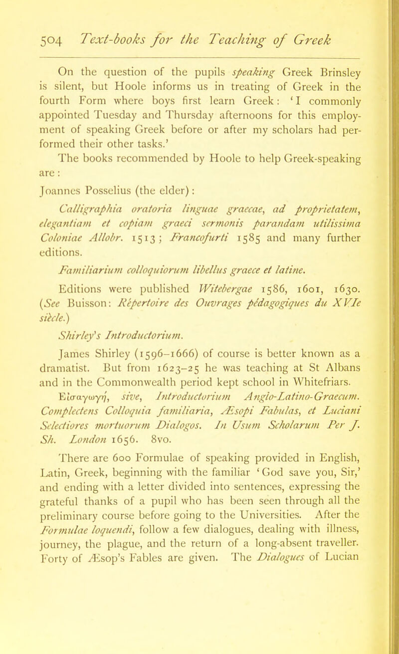 On the question of the pupils speaking Greek Brinsley is silent, but Hoole informs us in treating of Greek in the fourth Form where boys first learn Greek: ' I commonly appointed Tuesday and Thursday afternoons for this employ- ment of speaking Greek before or after my scholars had per- formed their other tasks.' The books recommended by Hoole to help Greek-speaking are: Joannes Posselius (the elder): Calligraphia oratoria linguae graecae, ad proprietatem, elegantiani et copiam graeci scrmonis parandam utilissivia Coloniae Allobr. 1513; Francofurti 1585 and many further editions. Faini/iarium colloquionini libellus graece et laiine. Editions were published Witebergae 1586, 1601, 1630. i^See Buisson: Repertoire des Ouvrages pMagogiqiies du XVIe sihle.) Shirleys Introductorium. James Shirley (i596-1666) of course is better known as a dramatist. But from 1623-25 he was teaching at St Albans and in the Commonwealth period kept school in Whitefriars. Eio-ayujyT;, sive, hitroducturiuvi Anglo-Latin o-Graecu in. Coniplectens Colloquia familiaria, /Esopi Fabiilas, et Luciatii Sclectiores mortuorum Dialogos. In Usum Scholarum Per J. Sh. London 1656. 8vo. There are 600 Formulae of speaking provided in English, Latin, Greek, beginning with the familiar ' God save you. Sir,' and ending with a letter divided into sentences, expressing the grateful thanks of a pupil who has been seen through all the preliminary course before going to the Universities. After the Formulae loquendi, follow a few dialogues, dealing with illness, journey, the plague, and the return of a long-absent traveller. Forty of yEsop's Fables are given. The Dialogues of Lucian