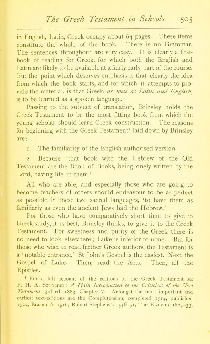 in English, Latin, Greek occupy about 64 pages. These items constitute the whole of the book. There is no Grammar. The sentences throughout are very easy. It is clearly a first- book of reading for Greek, for which both the English and Latin are likely to be available at a fairly early part of the course. But the point which deserves emphasis is that clearly the idea from which the book starts, and for which it attempts to pro- vide the material, is that Greek, as well as Latin and Etiglish, is to be learned as a spoken language. Passing to the subject of translation, Brinsley holds the Greek Testament to be the most fitting book from which the young scholar should learn Greek construction. The reasons for beginning with the Greek Testament* laid down by Brinsley are: 1. The familiarity of the English authorised version. 2. Because ' that book with the Hebrew of the Old Testament are the Book of Books, being onely written by the Lord, having life in them.' All who are able, and especially those who are going to become teachers of others should endeavour to be as perfect as possible in these two sacred languages, 'to have them as familiarly as even the ancient Jews had the Hebrew.' For those who have comparatively short time to give to Greek study, it is best, Brinsley thinks, to give it to the Greek Testament. For sweetness and purity of the Greek there is no need to look elsewhere; Luke is inferior to none. But for those who wish to read further Greek authors, the Testament is a ' notable entrance.' St John's Gospel is the easiest. Next, the Gospel of Luke. Then, read the Acts. Then, all the Epistles. ' For a full account of the editions of the Greek Testament see V. II. A. Scrivener: A Plain Introduction to the Criticism of the New Testament, 3rd ed. 1883, Chapter v. Amongst the most important and earliest text-editions are the Complutensian, completed 1514, published 1522, Erasmus's 1516, Robert Stephens's 1546-51, The Elzevirs' 1624-33.
