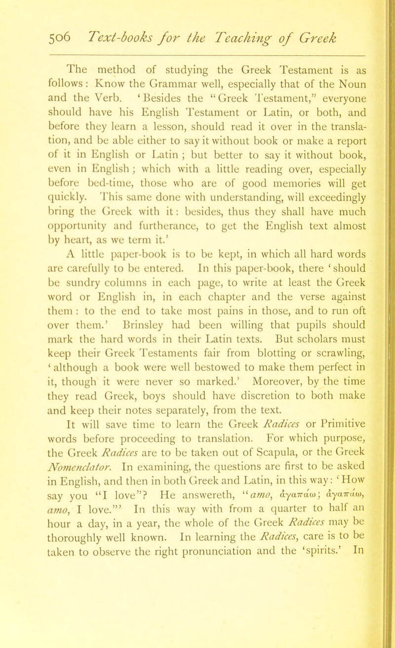 The method of studying the Greek Testament is as follows : Know the Grammar well, especially that of the Noun and the Verb. ' Besides the  Greek Testament, everyone should have his English Testament or Latin, or both, and before they learn a lesson, should read it over in the transla- tion, and be able either to say it without book or make a report of it in English or Latin ; but better to say it without book, even in English ; which with a little reading over, especially before bed-time, those who are of good memories will get quickly. This same done with understanding, will exceedingly bring the Greek with it: besides, thus they shall have much opportunity and furtherance, to get the English text almost by heart, as we term it.' A little paper-book is to be kept, in which all hard words are carefully to be entered. In this paper-book, there ' should be sundry columns in each page, to write at least the Greek word or English in, in each chapter and the verse against them : to the end to take most pains in those, and to run oft over them.' Erinsley had been willing that pupils should mark the hard words in their Latin texts. But scholars must keep their Greek Testaments fair from blotting or scrawling, ' although a book were well bestowed to make them perfect in it, though it were never so marked.' Moreover, by the time they read Greek, boys should have discretion to both make and keep their notes separately, from the text. It will save time to learn the Greek Radices or Primitive words before proceeding to translation. For which purpose, the Greek Radices are to be taken out of Scapula, or the Greek Nometiclator. In examining, the questions are first to be asked in English, and then in both Greek and Latin, in this way: ' How say you I love? He answereth, ■a>no, dyaTrao); a-yain'nD, amo, I love.' In this way with from a quarter to half an hour a day, in a year, the whole of the Greek Radices may be thoroughly well known. In learning the Radices, care is to be taken to observe the right pronunciation and the 'spirits.' In
