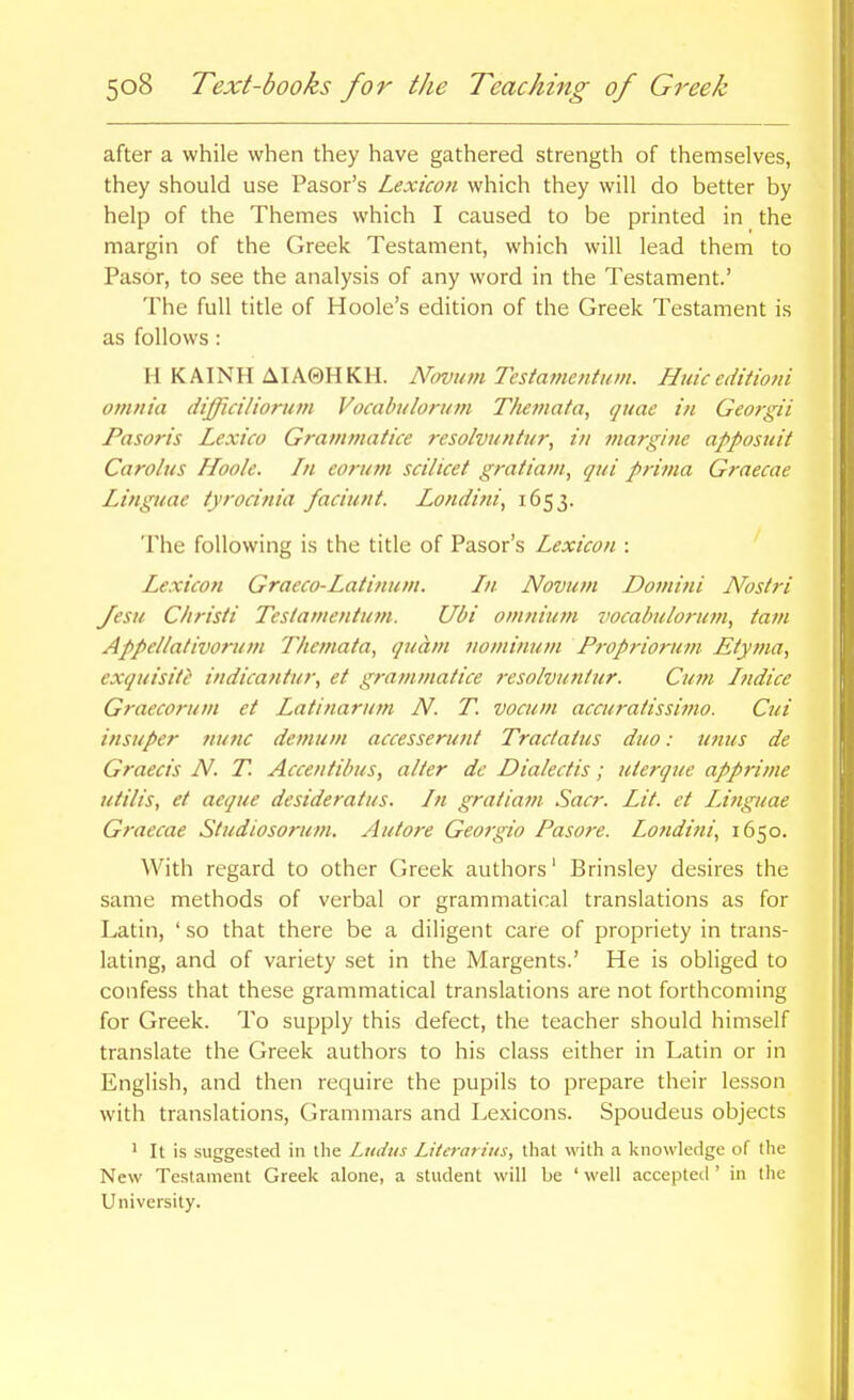 after a while when they have gathered strength of themselves, they should use Pasor's Lexicon which they will do better by help of the Themes which I caused to be printed in the margin of the Greek Testament, which will lead them to Pasor, to see the analysis of any word in the Testament.' The full title of Hoole's edition of the Greek Testament is as follows : H KAINH AIA0HKH. Novum Tcstamcntum. Huic editioni omnia difficiliorum Vocabulorum Themafa, quae in Geofgii Pasoris Lexico Gratnmatice resolvuntur, in margine apposuit Carolus Hook. In eormn scilicet gratiam, qui prima Graecae Linguae tyrocinia faciunt. Londi?ii, 1653. The following is the title of Pasor's Lexicon : Lexicon Graeco-Latinum. In Novum Domini Nostri Jesu Christi Tesiamentum. Ubi onmitmi vocabulorum, tain Appellativorum Themata, quam nominum Propriomm Etyma, exquisiti indicantur, et grammatice rcsolvuntur. Cum Indice Graecorum et Latinarutn N. T. vocum accuratissimo. Cui insuper tiunc demum accesserunt Tractatus duo: unus de Graecis N. T. Accentibus, alter de Dialectis; uterque apprime utilis, et aeque desideratus. In gratiam Sacr. Lit. et Linguae Graecae Studiosorum. Autore Georgia Pasore. Londini, 1650. With regard to other Greek authors' Brinsley desires the same methods of verbal or grammatical translations as for Latin, ' so that there be a diligent care of propriety in trans- lating, and of variety set in the Margents.' He is obliged to confess that these grammatical translations are not forthcoming for Greek. To supply this defect, the teacher should himself translate the Greek authors to his class either in Latin or in English, and then require the pupils to prepare their lesson with translations. Grammars and Lexicons. Spoudeus objects ' It is suggested in the Ludus Literarhts, that with a knowledge of the New Testament Greek alone, a student will be ' well accepted ' in the University.