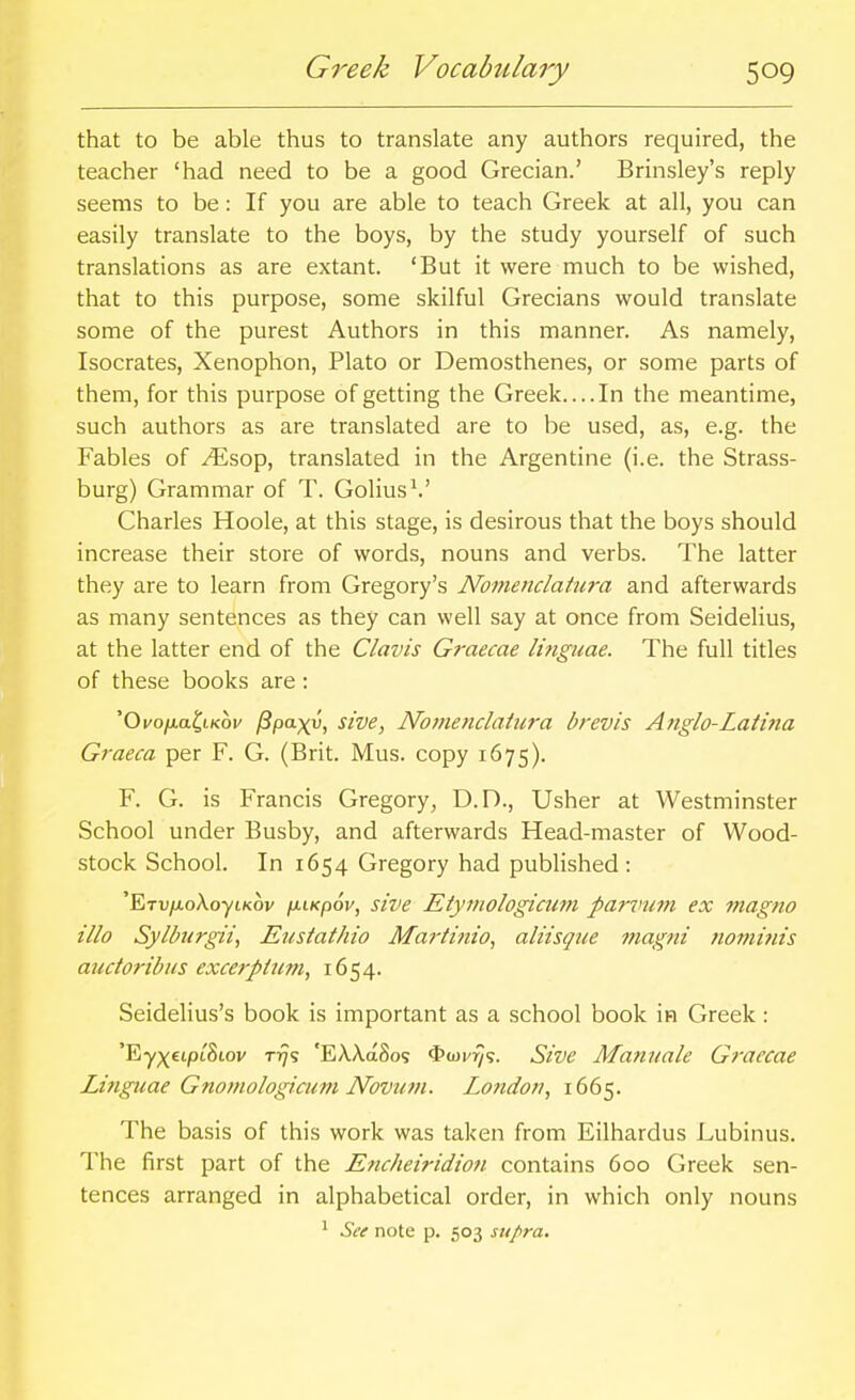 that to be able thus to translate any authors required, the teacher 'had need to be a good Grecian.' Brinsley's reply seems to be: If you are able to teach Greek at all, you can easily translate to the boys, by the study yourself of such translations as are extant. 'But it were much to be wished, that to this purpose, some skilful Grecians would translate some of the purest Authors in this manner. As namely, Isocrates, Xenophon, Plato or Demosthenes, or some parts of them, for this purpose of getting the Greek. ...In the meantime, such authors as are translated are to be used, as, e.g. the Fables of ^sop, translated in the Argentine (i.e. the Strass- burg) Grammar of T. Golius^' Charles Hoole, at this stage, is desirous that the boys should increase their store of words, nouns and verbs. The latter they are to learn from Gregory's Nomenclatiij-a and afterwards as many sentences as they can well say at once from Seidelius, at the latter end of the Clavis Graecae li?iguae. The full titles of these books are : 'Oi'o/xa^tKoi' I3paxv, sive, Noinenclatiira brevis Anglo-Latina Graeca per F. G. (Brit. Mus. copy 1675). F. G. is Francis Gregory, D.D., Usher at Westminster School under Busby, and afterwards Head-master of Wood- stock School. In 1654 Gregory had published : 'ETv/u,oXoytK6v fjLLKpov, sive Etymologicutn panmm ex magna illo Sylbiirgii, Eustathio Martinio^ alitsque magni not}it?ns audoribus excerptum, 1654. Seidelius's book is important as a school book in Greek: 'Ey;^£ipt8iov T17S 'EA.A.a8os <I>(oi'^s. Sive Mannale Graecae Linguae Gnomologicum Novutn. London, 1665. The basis of this work was taken from Eilhardus Lubinus. The first part of the Encheiridion contains 600 Greek sen- tences arranged in alphabetical order, in which only nouns ^ See note p. 503 supra.