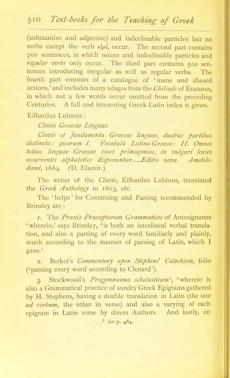 (substantive and adjective) and indeclinable particles but no verbs except the verb ei>i, occur. The second part contains 700 sentences, in which nouns and indeclinable particles and regular verbs only occur. The third part contains 500 sen- tences introducing irregular as well as regular verbs. The fourth part consists of a catalogue of 'inane and absurd actions,' and includes many adages from the Chiliads of Erasmus, in which not a few words occur omitted from the preceding Centuries. A full and interesting Greek-Latin index is given. Eilhardus Lubinus : Clavis Graecae Linguae. Clavis et fundatneuia Graecae Hngiiac, duabiis partibtis disiiticta: qiiaruvi I. Vocabula Latiiio-Graeca: II. Omnes totius linguae Graecae voces primogeniae, in vulgari lexico occurrentes alphabdice disponuniur....Editio nova. Amstelo- dami, 1664. (D. Elzevir.) The writer of the Clavis, Eilhardus Lubinus, translated the Greek Anthology in 1603, etc. The ' helps' for Construing and Parsing recommended by Brinsley are: 1. The Praxis Praecepiorum Grammaiices of Antesignanus ' wherein,' says Brinsley, ' is both an interlineal verbal transla- tion, and also a parsing of every word familiarly and plainly, much according to the manner of parsing of Latin, which I gave.' 2. Berket's Coinmentary upon Stephens^ Caiechisni, folio ('parsing every word according to Clenard'). 3. Stockwood's Progymnasma scholasiicmn^, 'wherein is also a Grammatical practice of sundry Greek Epigrams gathered by H. Stephens, having a double translation in Latin (the one ad verbiwi, the other in verse) and also a varying of each epigram in Latin verse by divers Authors. And lastly, an  See p. 484.