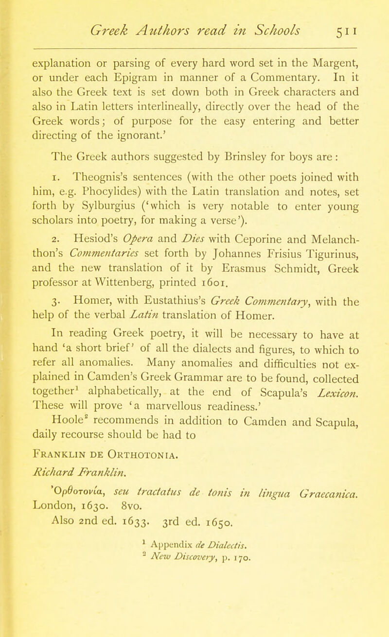 explanation or parsing of every hard word set in the Margent, or under each Epigram in manner of a Commentary. In it also the Greek text is set down both in Greek characters and also in Latin letters interlineally, directly over the head of the Greek words; of purpose for the easy entering and better directing of the ignorant.' The Greek authors suggested by Brinsley for boys are : 1. Theognis's sentences (with the other poets joined with him, e.g. Phocylides) with the Latin translation and notes, set forth by Sylburgius ('which is very notable to enter young scholars into poetry, for making a verse'). 2. Hesiod's Ope7-a and Dies with Ceporine and Melanch- thon's Commentaries set forth by Johannes Frisius Tigurinus, and the new translation of it by Erasmus Schmidt, Greek professor at Wittenberg, printed 1601. 3. Homer, with Eustathius's Greek Commentary, with the help of the verbal Latin translation of Homer. In reading Greek poetry, it will be necessary to have at hand 'a short brief of all the dialects and figures, to which to refer all anomalies. Many anomalies and difficulties not ex- plained in Camden's Greek Grammar are to be found, collected together^ alphabetically, at the end of Scapula's Lexicon. These will prove 'a marvellous readiness.' Hoole' recommends in addition to Camden and Scapula, daily recourse should be had to Franklin de Orthotonia. Richard Franklin. 'OpOoTovia, sen tractatus de tonis in lingua Graeca?iica. London, 1630. 8vo. Also 2nd ed. 1633. 3rd ed. 1650. 1 Appendix de Dialectis. 2 New Discovery, p. 170.