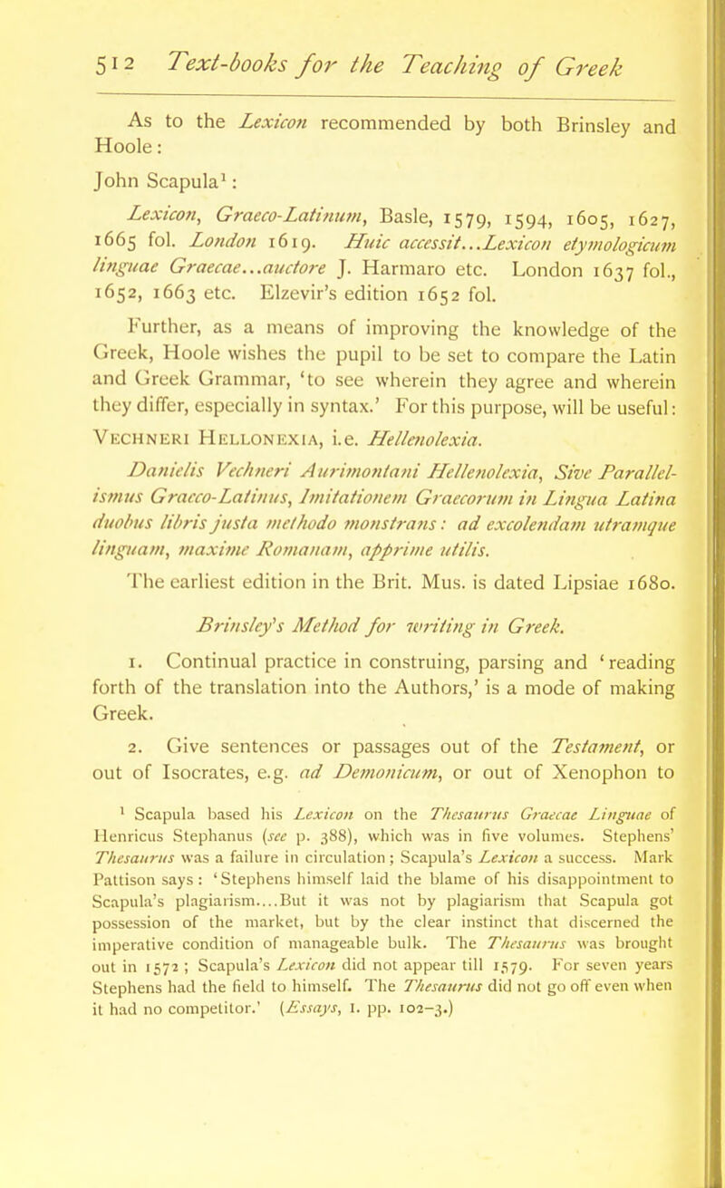 As to the Lexicon recommended by both Brinsley and Hoole : John Scapula': Lexicon, Graeco-Latinum, Basle, 1579, 1594, 1605, 1627, 1665 fol. London 1619. Huic accessit...Lexicon eiyinologicum linguae Graecae...auctore J. Harmaro etc. London 1637 fol., 1652, 1663 etc. Elzevir's edition 1652 fol. Further, as a means of improving the knowledge of the Greek, Hoole wishes the pupil to be set to compare the Latin and Greek Grammar, 'to see wherein they agree and wherein they differ, especially in syntax.' For this purpose, will be useful: Vechneri Hellonexia, i.e. Hellenolexia. Danielis Vechneri Ai/7-imon/afii Lfel/enolexia, Sive Parallel- isjnus Gracco-Latinits, Imitationeni Graecoruin in Lifigtta Latina duobiis libris justa mclhodo monsirans: ad excolendam utramque linguam, maxime Romanam, apprime utilis. The earliest edition in the Brit. Mus. is dated Lipsiae 1680. Brinsleys Method for wriiing in Greek. 1. Continual practice in construing, parsing and 'reading forth of the translation into the Authors,' is a mode of making Greek. 2. Give sentences or passages out of the Tesia?nent, or out of Isocrates, e.g. ad Detnonictim, or out of Xenophon to ' Scapula based his Lexicon on the Thcsatirtis Graecae Linguae of Henricus Stephanus (sec p. 388), which was in five volumes. Stephens' Thesau7-tis was a faihire in circulation ; Scapula's Lexicon a success. Mark Pattison says: 'Stephens himself laid the blame of his disappointment to Scapula's plagiarism But it was not by plagiarism that Scapula got possession of the market, but by the clear instinct that discerned the imperative condition of manageable bulk. The Thesaurus was brought out in 1572 ; Scapula's Lexicon did not appear till 1.^79. For seven years Stephens had the field to himself. The Thesaurus did not go off even wlien it had no competitor.' {Essays, I. pp. 102-3.)