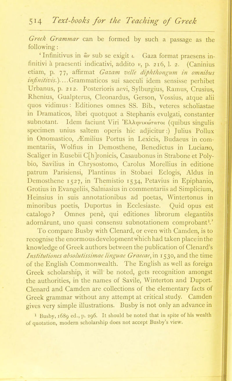 Greek Graminar can be formed by such a passage as the following: ' Infinitivus in a,v sub se exigit i. Gaza format praesens in- finitivi k praesenti indicativi, addito i', p. 216, 1. 2. (Caninius etiam, p. 77, affirmat Gazam velle diphthonguin in omnibus ////^/////m.)....Grammaticos sui saeculi idem sensisse perhibet Urbanus, p. 212. Posterioris aevi, Sylburgius, Ramus, Crusius, Rhenius, Gualpterus, Cleonardus, Gerson, Vossius, atque alii quos vidimus: Editiones omnes SS. Bib., veteres scholiastae in Dramaticos, libri quotquot a Stephanis evulgati, constanter subnotant. Idem faciunt Viri 'E/VXi/i'tKoIraTot (quibus singulis specimen unius saltern operis hie adjicitur:) Julius Pollux in Onomastico, yEmilius Portus in Lexicis, Hudaeus in com- mentariis, VVolfius in Demosthene, Benedictus in Luciano, Scaliger in Eusebii C[h]ronicis, Casaubonus in Strabone et Poly- bio, Savilius in Chrysostomo, Carolus Morellius in editione patrum Parisiensi, Plantinus in Stobaei Eclogis, Aldus in Demosthene 1527, in Themistio 1534, Petavius in Epiphanio, Grotius in Evangeliis, Salmasius in commentariis ad Simplicium, Heinsius in suis annotationibus ad poetas, Wintertonus in minoribus poetis, Duportus in Ecclesiaste. Quid opus est catalogo? Omnes pene, qui editiones librorum elegantids adornarunt, uno quasi consensu subnotationem comprobant*.' To compare Busby with Clenard, or even with Camden, is to recognise the enormous development which had taken place in the knowledge of Greek authors between the publication of Clenard's Instituiiofies absoluiissiftiae linguae Graecae,m 1530, and the time of the English Commonwealth. The English as well as foreign Greek scholarship, it will' be noted, gets recognition amongst the authorities, in the names of Savile, Winterton and Duport. Clenard and Camden are collections of the elementary facts of Greek grammar without any attempt at critical study. Camden gives very simple illustrations. Busby is not only an advance in > Busby, 1689 ed., p. 296. It should be noted that in spite of his wealth of quolation, modern scholarship does not accept Busby's view.