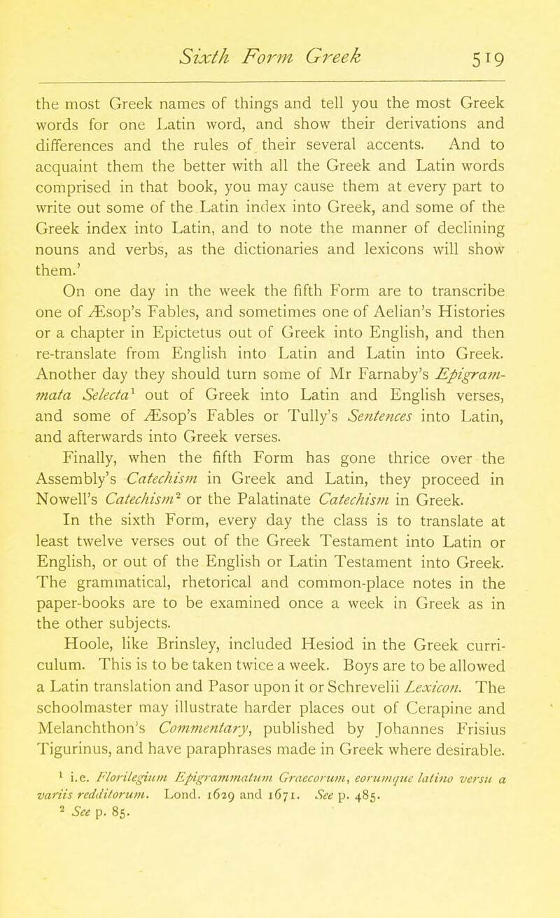 Sixth Form Greek the most Greek names of things and tell you the most Greek words for one Latin word, and show their derivations and differences and the rules of their several accents. And to acquaint them the better with all the Greek and Latin words comprised in that book, you may cause them at every part to write out some of the Latin index into Greek, and some of the Greek index into Latin, and to note the manner of declining nouns and verbs, as the dictionaries and lexicons will show them.' On one day in the week the fifth P'orm are to transcribe one of ^sop's Fables, and sometimes one of Aelian's Histories or a chapter in Epictetus out of Greek into English, and then re-translate from English into Latin and Latin into Greek. Another day they should turn some of Mr Farnaby's Epigram- mata Selecta^ out of Greek into Latin and English verses, and some of ^sop's Fables or TuUy's Sentences into Latin, and afterwards into Greek verses. Finally, when the fifth Form has gone thrice over the Assembly's Catechism in Greek and Latin, they proceed in Nowell's Catechism''- or the Palatinate Catechism in Greek. In the sixth Form, every day the class is to translate at least twelve verses out of the Greek Testament into Latin or English, or out of the English or Latin Testament into Greek. The grammatical, rhetorical and common-place notes in the paper-books are to be examined once a week in Greek as in the other subjects. Hoole, like Brinsley, included Hesiod in the Greek curri- culum. This is to be taken twice a week. Boys are to be allowed a Latin translation and Pasor upon it or Schrevelii Lexicon. The schoolmaster may illustrate harder places out of Cerapine and Melanchthon's Commentary, published by Johannes Frisius Tigurinus, and have paraphrases made in Greek where desirable. ^ i.e. Florilegium Epigrammatiim Graecorum, eoruinque latino versti a variis reddilorum. Lond. 1629 and 1671. See p. 485. See p. 85.