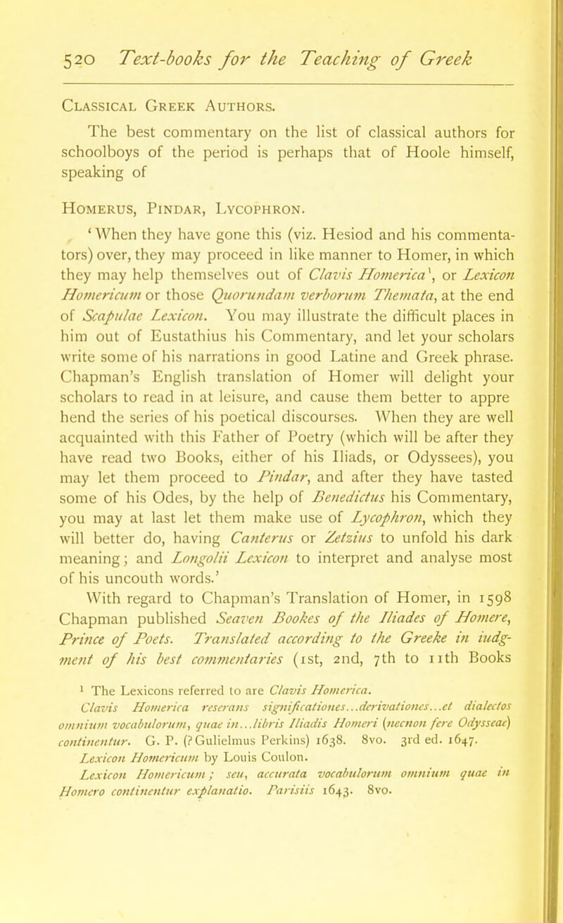 Classical Greek Authors. The best commentary on the list of classical authors for schoolboys of the period is perhaps that of Hoole himself, speaking of HoMERUS, Pindar, Lycophron. ' When they have gone this (viz. Hesiod and his commenta- tors) over, they may proceed in like manner to Homer, in which they may help themselves out of Claris Hotnerica \ or Lexicon Hotneria/tn or those Quonindam verboriim Tkemata, at the end of Scapulae Lexicon. You may illustrate the difficult places in him out of Eustathius his Commentary, and let your scholars write some of his narrations in good Latine and Greek phrase. Chapman's English translation of Homer will delight your scholars to read in at leisure, and cause them better to appre hend the series of his poetical discourses. When they are well acquainted with this Father of Poetry (which will be after they have read two Books, either of his Iliads, or Odyssees), you may let them proceed to Findar, and after they have tasted some of his Odes, by the help of Benedictus his Commentary, you may at last let them make use of Lycophron^ which they will better do, having Canterus or Zetziies to unfold his dark meaning; and Longolii Lexicon to interpret and analyse most of his uncouth words.' With regard to Chapman's Translation of Homer, in 1598 Chapman published Seaven Bookes of the Iliades of Ho7}iere, Prince of Poets. Translated according to the Greeke in iudg- ment of his best commentaries (ist, 2nd, 7th to iith Books 1 The Lexicons referred to are Clavis Homerica. Clavis Hotiierica resa-ans significationes...da-ivationes...et diakctos oinnitiin vocabulorion, quae i)t...lihris Iliadis Homeri (iiecnon fere Odysseae) contiiientur. G. P. (? Gulielmus Perkins) 1638. 8vo. 3rd ed. 1647. Lexicon Homericnm by Louis Coulon. Lexicon Homerictim; seu, accurata vocabtdortim omnium quae in Homero continenlur explanatio. Paiisiis 1643. Bvo.