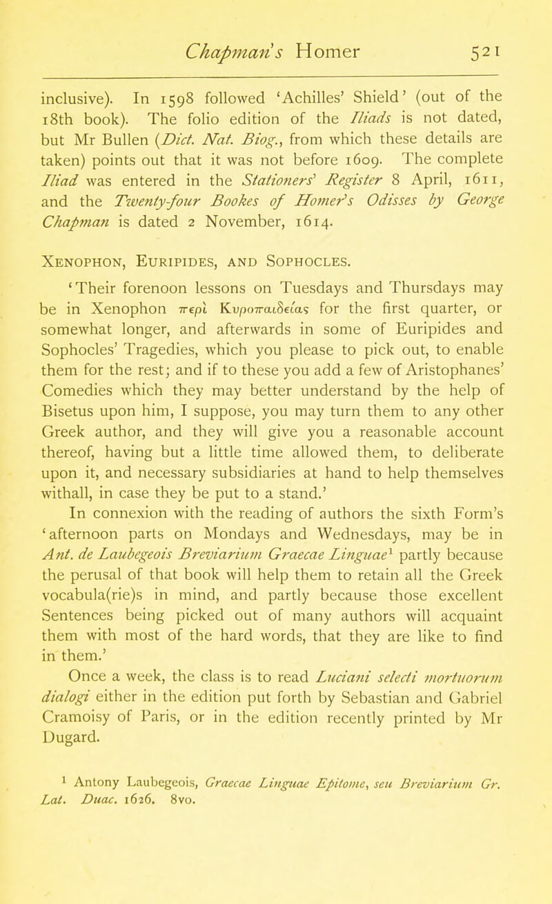 inclusive). In 1598 followed 'Achilles' Shield' (out of the 18th book). The folio edition of the Iliads is not dated, but Mr Bullen {Diet. Nat. Biog., from which these details are taken) points out that it was not before 1609. The complete Iliad was entered in the Stationers' Register 8 April, 1611, and the Twenty-four Bookes of Homer's Odisses by George Chapman is dated 2 November, 1614. Xenophon, Euripides, and Sophocles. ' Their forenoon lessons on Tuesdays and Thursdays may be in Xenophon Trepi Ku/jo7rai8eias for the first quarter, or somewhat longer, and afterwards in some of Euripides and Sophocles' Tragedies, which you please to pick out, to enable them for the rest; and if to these you add a few of Aristophanes' Comedies which they may better understand by the help of Bisetus upon him, I suppose, you may turn them to any other Greek author, and they will give you a reasonable account thereof, having but a little time allowed them, to deliberate upon it, and necessary subsidiaries at hand to help themselves withall, in case they be put to a stand.' In connexion with the reading of authors the sixth Form's 'afternoon parts on Mondays and Wednesdays, may be in Ant. de laubegeois Breviarium Graecae Linguae^ partly because the perusal of that book will help them to retain all the Greek vocabula(rie)s in mind, and partly because those excellent Sentences being picked out of many authors will acquaint them with most of the hard words, that they are like to find in them.' Once a week, the class is to read Luciani seledi mo7-ttiorum dialogi either in the edition put forth by Sebastian and Gabriel Cramoisy of Paris, or in the edition recently printed by Mr Dugard. 1 Antony Laubegeois, Graecae Linguae EpUonie, sen Breviarium Gr. Lat. Duac. 1626. 8vo.