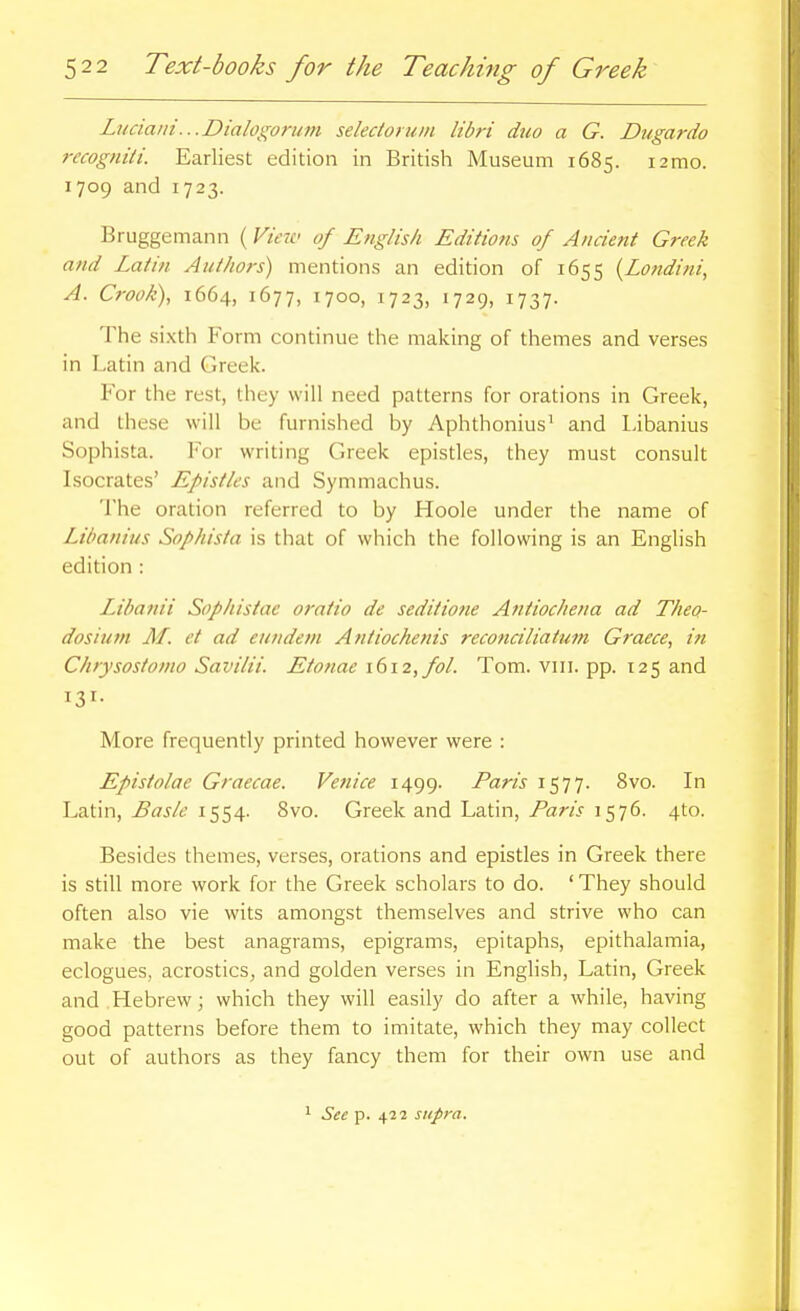 Luciaiii...Dialogoru7n selectoruin libri duo a G. Dugardo recogniti. Earliest edition in British Museum 1685. i2mo. 1709 and 1723. Bruggemann (View of English Editions of Ancient Greek and Latin Authors) mentions an edition of 1655 {Londini, A. Crook), 1664, 1677, 1700, 1723, 1729, 1737. The sixtli Form continue the making of themes and verses in Latin and Greek. For the rest, they will need patterns for orations in Greek, and these will be furnished by Aphthonius' and Libanius Sophista. For writing Greek epistles, they must consult Isocrates' Epistles and Symmachus. The oration referred to by Hoole under the name of Libanius Sophista is that of which the following is an English edition : Libanii Sophistae oratio de seditione Antiochena ad Theo- dosiutn M. et ad eundem Antiochenis reconciliatum Graece, in Chrysostonio Savilii. Etonae 1612, fol. Tom. vin. pp. 125 and 131- More frequently printed however were : Epistolae Graecae. Venice 1499. Paris 1577. 8vo. In Latin, Bas/e 1554. 8vo. Greek and Latin, Paris 1576. 4to. Besides themes, verses, orations and epistles in Greek there is still more work for the Greek scholars to do. 'They should often also vie wits amongst themselves and strive who can make the best anagrams, epigrams, epitaphs, epithalamia, eclogues, acrostics, and golden verses in English, Latin, Greek and Hebrew; which they will easily do after a while, having good patterns before them to imitate, which they may collect out of authors as they fancy them for their own use and 1 See p. 422 supra.