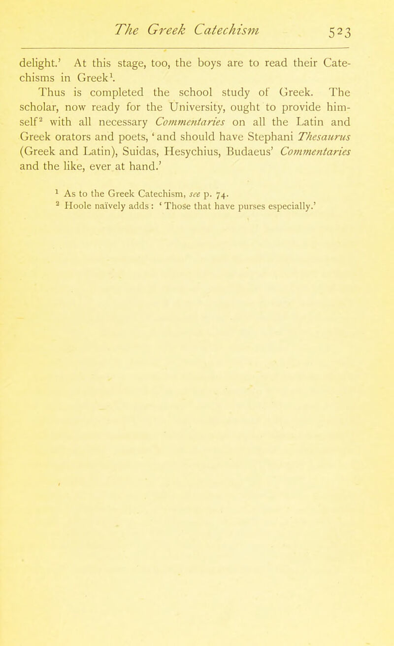 The Greek Catechism delight.' At this stage, too, the boys are to read their Cate- chisms in Greeks Thus is completed the school study of Greek. The scholar, now ready for the University, ought to provide him- self^ with all necessary Commentaries on all the Latin and Greek orators and poets, ' and should have Stephani Thesaurus (Greek and Latin), Suidas, Hesychius, Budaeus' Commentaries and the like, ever at hand.' ^ As to the Greek Catechism, see p. 74. ^ Hoole naively adds : ' Those that have purses especially.'