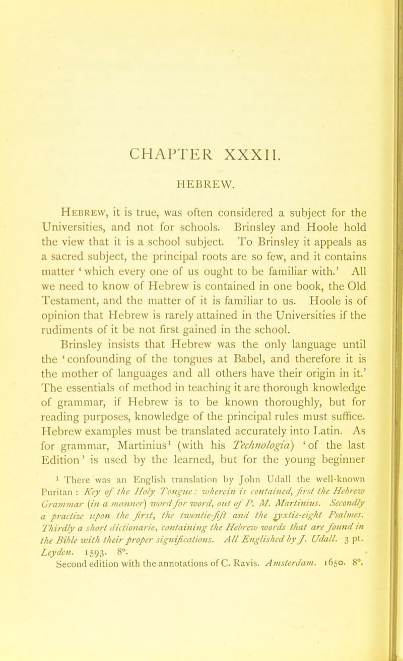 CHAPTER XXXII. HEBREW. Hebrew, it is true, was often considered a subject for the Universities, and not for schools. Brinsley and Hoole hold the view that it is a school subject. To Brinsley it appeals as a sacred subject, the principal roots are so few, and it contains matter 'which every one of us ought to be familiar with.' All we need to know of Hebrew is contained in one book, the Old Testament, and the matter of it is familiar to us. Hoole is of opinion that Hebrew is rarely attained in the Universities if the rudiments of it be not first gained in the school. Brinsley insists that Hebrew was the only language until the ' confounding of the tongues at Babel, and therefore it is the mother of languages and all others have their origin in it.' The essentials of method in teaching it are thorough knowledge of grammar, if Hebrew is to be known thoroughly, but for reading purposes, knowledge of the principal rules must suffice. Hebrew examples must be translated accurately into Latin. As for grammar, Martinius^ (with his Technologia) 'of the last Edition' is used by the learned, but for the young beginner ' There was .in English translntion l)y Jolin Udall the well-known Puritan : k't-y of the Holy Tongue: -cn/wrciti is ( oulaincd, first /Ac Hebrew Cram mar (in a manner) word for word, out of P. M. Afartiuiiis. Sccottdly a practize upon the first, the twentie-fift and the s^'xtic-eight Fsalmcs. Thirdly a short dictionarie, containing the Hebrew words that are found in the Bible ivith their proper significations. All Englished by J. Udall. 3 pi. Leyden. 1,59.^- 8.