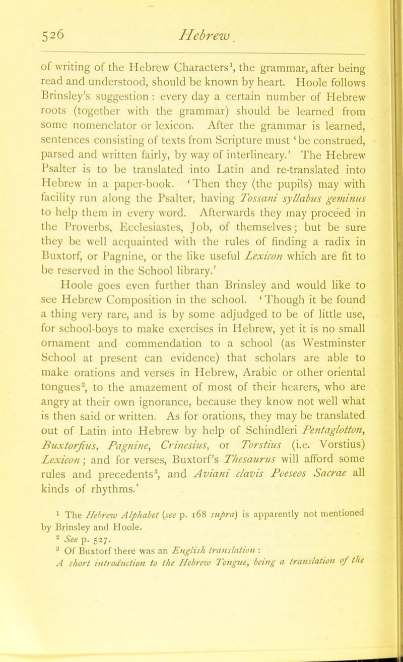 of writing of the Hebrew CharactersS the grammar, after being read and understood, should be known by heart. Hoole follows Brinsley's suggestion : every day a certain number of Hebrew roots (together with the grammar) should be learned from some nomenclator or lexicon. After the grammar is learned, sentences consisting of texts from Scripture must ' be construed, parsed and written fairly, by way of interlineary.' The Hebrew Psalter is to be translated into Latin and re-translated into Hebrew in a paper-book. 'Then they (the pupils) may with facility run along the Psalter, having Tossaiii syllabus geinmus to help them in every word. Afterwards they may proceed in the Proverbs, Ecclesiastes, Job, of themselves; but be sure they be well acquainted with the rules of finding a radix in Buxtorf, or Pagnine, or the like useful Lexicon which are fit to be reserved in the School library.' Hoole goes even further than Brinsley and would like to see Hebrew Composition in the school. ' Though it be found a thing very rare, and is by some adjudged to be of little use, for school-boys to make exercises in Hebrew, yet it is no small ornament and commendation to a school (as Westminster School at present can evidence) that scholars are able to make orations and verses in Hebrew, Arabic or other oriental tongues, to the amazement of most of their hearers, who are angry at their own ignorance, because they know not well what is then said or written. As for orations, they may be translated out of Latin into Hebrew by help of Schindleri Poitaglotton, Buxtorfius, Pagnine, Crinesius, or Torstius (i.e. Vorstius) Lexicon; and for verses, Buxtorf's Thesaurus will afford some rules and precedents* and Aviani clavis Poeseos Sacrae all kinds of rhythms.' 1 The Hebrew Alphabet {see p. i68 supra) is apparently not mentioned by Brinsley and Hoole. - See p. 527. ^ Of BiLxtorf there was an English translation : A short introduction to the Hebre^u Tongue, being a translation of the