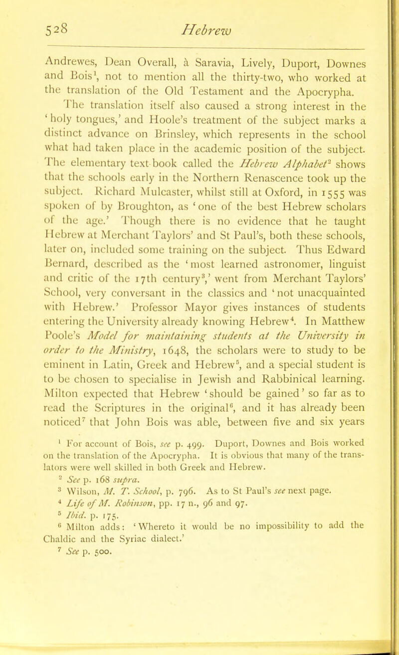 Andrewes, Dean Overall, a Saravia, Lively, Duport, Downes and Bois\ not to mention all the thirty-two, who worked at the translation of the Old Testament and the Apocrypha. The translation itself also caused a strong interest in the ' holy tongues,' and Hoole's treatment of the subject marks a distinct advance on Brinsley, which represents in the school what had taken place in the academic position of the subject. The elementary text book called the Hebrew Alphabet- shows that the schools early in the Northern Renascence took up the subject. Richard Mulcaster, whilst still at Oxford, in 1555 was spoken of by Broughton, as ' one of the best Hebrew scholars of the age.' Though there is no evidence that he taught Mebrew at Merchant '1 aylors' and St Paul's, both these schools, later on, included some training on the subject. Thus Edward Bernard, described as the 'most learned astronomer, linguist and critic of the 17th centuryV went from Merchant Taylors' School, very conversant in the classics and ' not unacquainted with Hebrew.' Professor Mayor gives instances of students entering the University already knowing Hebrew^ In Matthew Poole's Model for maiulaining students at the University in order to the Ministry, 1648, the scholars were to study to be eminent in Latin, Greek and Hebrew^, and a special student is to be chosen to specialise in Jewish and Rabbinical learning. Milton expected that Hebrew ' should be gained' so far as to read the Scriptures in the original, and it has already been noticed' that John Bois was able, between five and six years ' For account of Bois, s,-c p. 499. Duport, Downes and Bois worked on the translation of the Apocrypha. It is obvious that many of the trans- lators were well skilled in both Greek and Hebrew. - See p. 168 supra. ' Wilson, M. T. School, p. 796. As to St Paul's see next page. •* Life of M. Robinson, pp. 17 n., 96 and 97. ° Ibid. p. 175. « Milton adds: 'Whereto it would be no impossibility to add the Chaldic and the Syriac dialect.' ^ See p. 500.