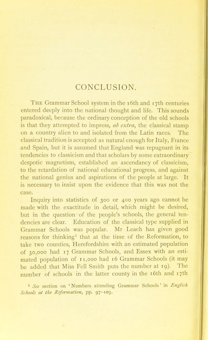 CONCLUSION. The Grammar School system in the i6th and 17th centuries entered deeply into the national thought and life. This sounds paradoxical, because the ordinary conception of the old schools is that they attempted to impress, ab extra, the classical stamp on a country alien to and isolated from the Latin races. The classical tradition is accepted as natural enough for Italy, France and Spain, but it is assumed that England was repugnant in its tendencies to classicism and that scholars by some extraordinary despotic magnetism, established an ascendancy of classicism, to the retardation of national educational progress, and against the national genius and aspirations of the people at large. It is necessary to insist upon the evidence that this was not the case. Inquiry into statistics of 300 or 400 years ago cannot be made with the exactitude in detail, which might be desired, but in the question of the people's schools, the general ten- dencies are clear. Education of the classical type supplied in Grammar Schools was popular. Mr Leach has given good reasons for thinking' that at the time of the Reformation, to take two counties, Herefordshire with an estimated population of 30,000 had 17 Grammar Schools, and Essex with an esti- mated population of 11,000 had 16 Grammar Schools (it may be added that Miss Fell Smith puts the number at 19). The number of schools in the latter county in the i6th and 17th 1 Sec section on ' Numbers attending Grammar Schools' in English Schools at the Reformation, pp. 97-103.