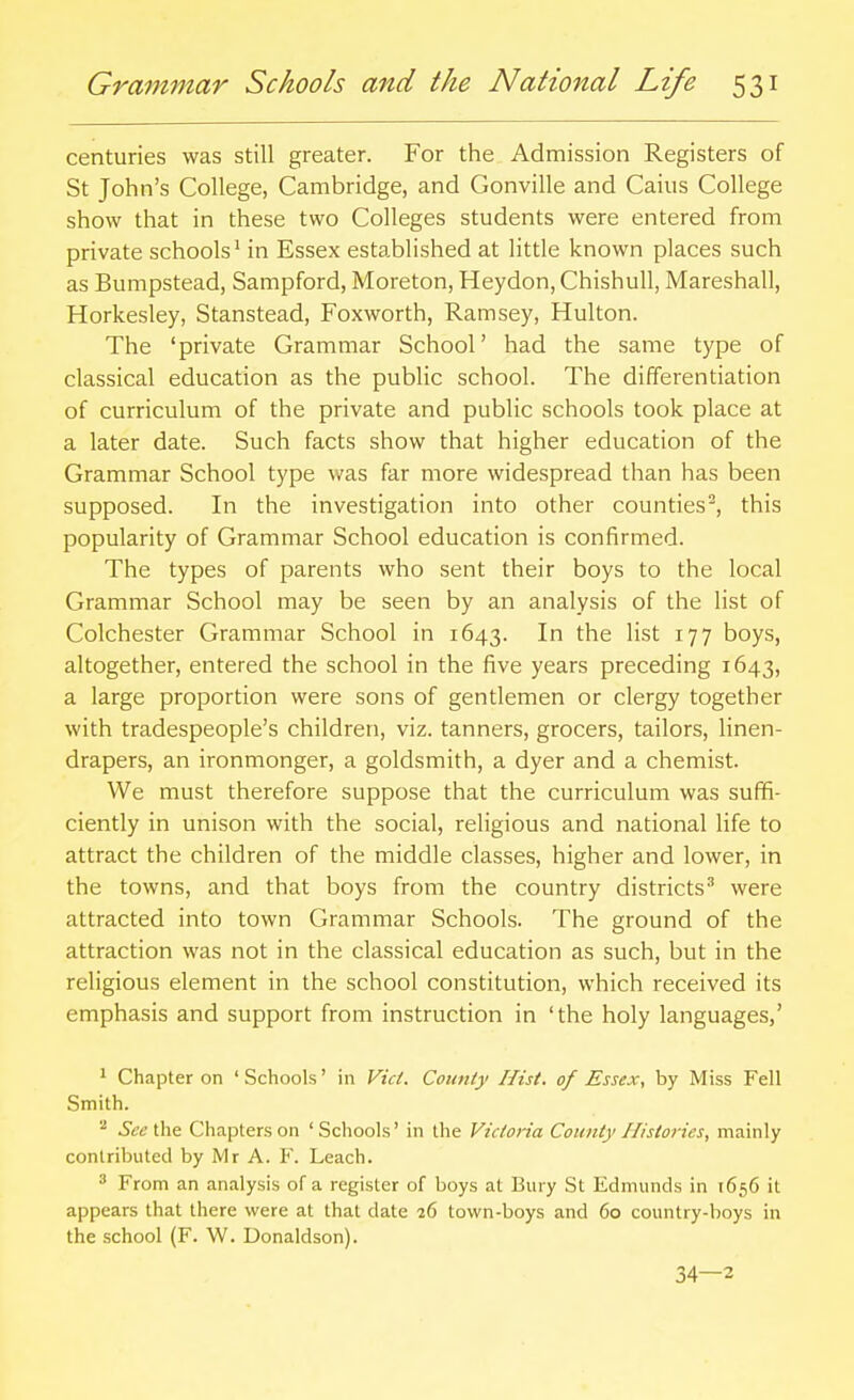 centuries was still greater. For the Admission Registers of St John's College, Cambridge, and Gonville and Cains College show that in these two Colleges students were entered from private schools' in Essex established at little known places such as Bumpstead, Sampford, Moreton, Heydon, Chishull, Mareshall, Horkesley, Stanstead, Foxworth, Ramsey, Hulton. The 'private Grammar School' had the same type of classical education as the public school. The differentiation of curriculum of the private and public schools took place at a later date. Such facts show that higher education of the Grammar School type was far more widespread than has been supposed. In the investigation into other counties^, this popularity of Grammar School education is confirmed. The types of parents who sent their boys to the local Grammar School may be seen by an analysis of the list of Colchester Grammar School in 1643. In the list 177 boys, altogether, entered the school in the five years preceding 1643, a large proportion were sons of gentlemen or clergy together with tradespeople's children, viz. tanners, grocers, tailors, linen- drapers, an ironmonger, a goldsmith, a dyer and a chemist. We must therefore suppose that the curriculum was suffi- ciently in unison with the social, religious and national life to attract the children of the middle classes, higher and lower, in the towns, and that boys from the country districts^ were attracted into town Grammar Schools. The ground of the attraction was not in the classical education as such, but in the religious element in the school constitution, which received its emphasis and support from instruction in 'the holy languages,' 1 Chapter on ' Schools' in Vict. County Hist, of Essex, by Miss Fell Smith. '•^ See\.\\& Chapters on 'Schools' in the Victoria County Histories, mainly contributed by Mr A. Y. Leach. 3 From an analysis of a register of boys at Bury St Edmunds in 1656 it appears that there were at that date 26 town-boys and 60 country-boys in the school (F. W. Donaldson). 34—2