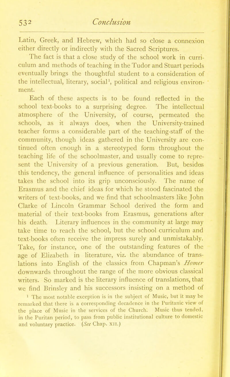 Latin, Greek, and Hebrew, which had so close a connexion either directly or indirectly with the Sacred Scriptures. The fact is that a close study of the school work in curri- culum and methods of teaching in the Tudor and Stuart periods eventually brings the thoughtful student to a consideration of the intellectual, literary, sociaP, political and religious environ- ment. Each of these aspects is to be found reflected in the school text-books to a surprising degree. The intellectual atmosphere of the University, of course, permeated the schools, as it always does, when the University-trained teacher forms a considerable part of the teaching-staff of the community, though ideas gathered in the University are con- tinued often enough in a .stereotyped form throughout the teaching life of the schoolmaster, and usually come to repre- sent the University of a previous generation. But, besides this tendency, the general influence of personalities and ideas takes the school into its grip unconsciously. The name of Erasmus and the chief ideas for which he stood fascinated the writers of text-books, and we find that schoolmasters like John Clarke of Lincoln Grammar School derived the form and material of their text-books from Erasmus, generations after his death. Literary influences in the community at large may take time to reach the school, but the school curriculum and text-books often receive the impress surely and unmistakably. Take, for instance, one of the outstanding features of the age of Elizabeth in literature, viz. the abundance of trans- lations into English of the classics from Chapman's Homer downwards throughout the range of the more obvious classical writers. So marked is the literary influence of translations, that we find Brinsley and his successors insisting on a method of ' The most notal)Ie exception is in tlie subject of Music, hut it may be remarked that there is a corresponding decadence in the Puritanic view of the place of Music in the services of the Church. Music thus tended, in the Puritan period, to pass from public institutional culture to domestic and voluntary practice. ^See Chap, xii.)
