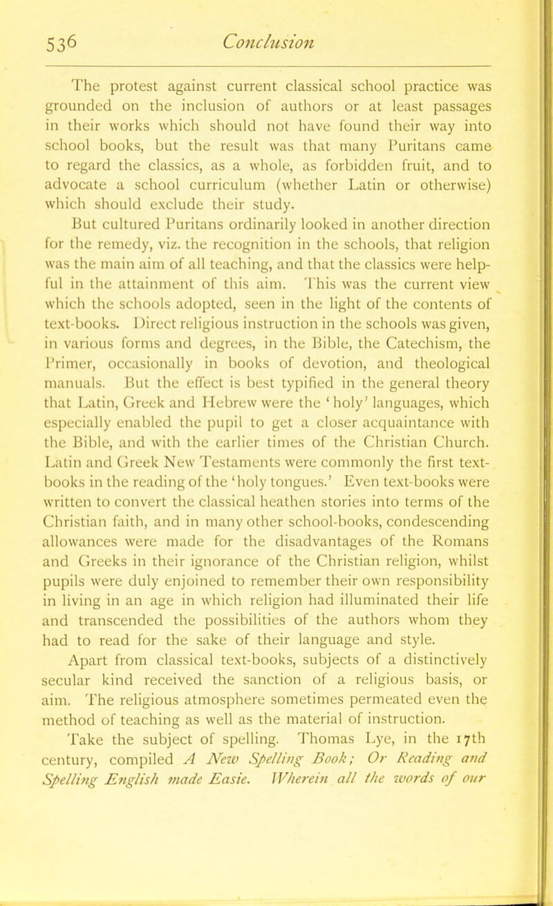 The protest against current classical school practice was grounded on the inclusion of authors or at least passages in their works which should not have found their way into school books, but the result was that many Puritans came to regard the classics, as a whole, as forbidden fruit, and to advocate a school curriculum (whether Latin or otherwise) which should exclude their study. But cultured Puritans ordinarily looked in another direction for the remedy, viz. the recognition in the schools, that religion was the main aim of all teaching, and that the classics were help- ful in the attainment of this aim. 'This was the current view which the schools adopted, seen in the light of the contents of text-books. Direct religious instruction in the schools was given, in various forms and degrees, in the Bible, the Catechism, the Primer, occasionally in books of devotion, and theological manuals. But the effect is best typified in the general theory that Latin, Greek and Hebrew were the ' holy' languages, which especially enabled the pupil to get a closer acquaintance with the Bible, and with the earlier times of the Christian Church. Latin and Greek New Testaments were commonly the first text- books in the reading of the 'holy tongues.' Even text-books were written to convert the classical heathen stories into terms of the Christian faith, and in many other school-books, condescending allowances were made for the disadvantages of the Romans and Greeks in their ignorance of the Christian religion, whilst pupils were duly enjoined to remember their own responsibility in living in an age in which religion had illuminated their life and transcended the possibilities of the authors whom they had to read for the sake of their language and style. Apart from classical text-books, subjects of a distinctively secular kind received the sanction of a religious basis, or aim. The religious atmosphere sometimes permeated even the method of teaching as well as the material of instruction. Take the subject of spelling. Thomas Lye, in the 17th century, compiled A Neiv Spelling Book; Or Reading and Spelling English made Easie. Wherein all the zvords of our