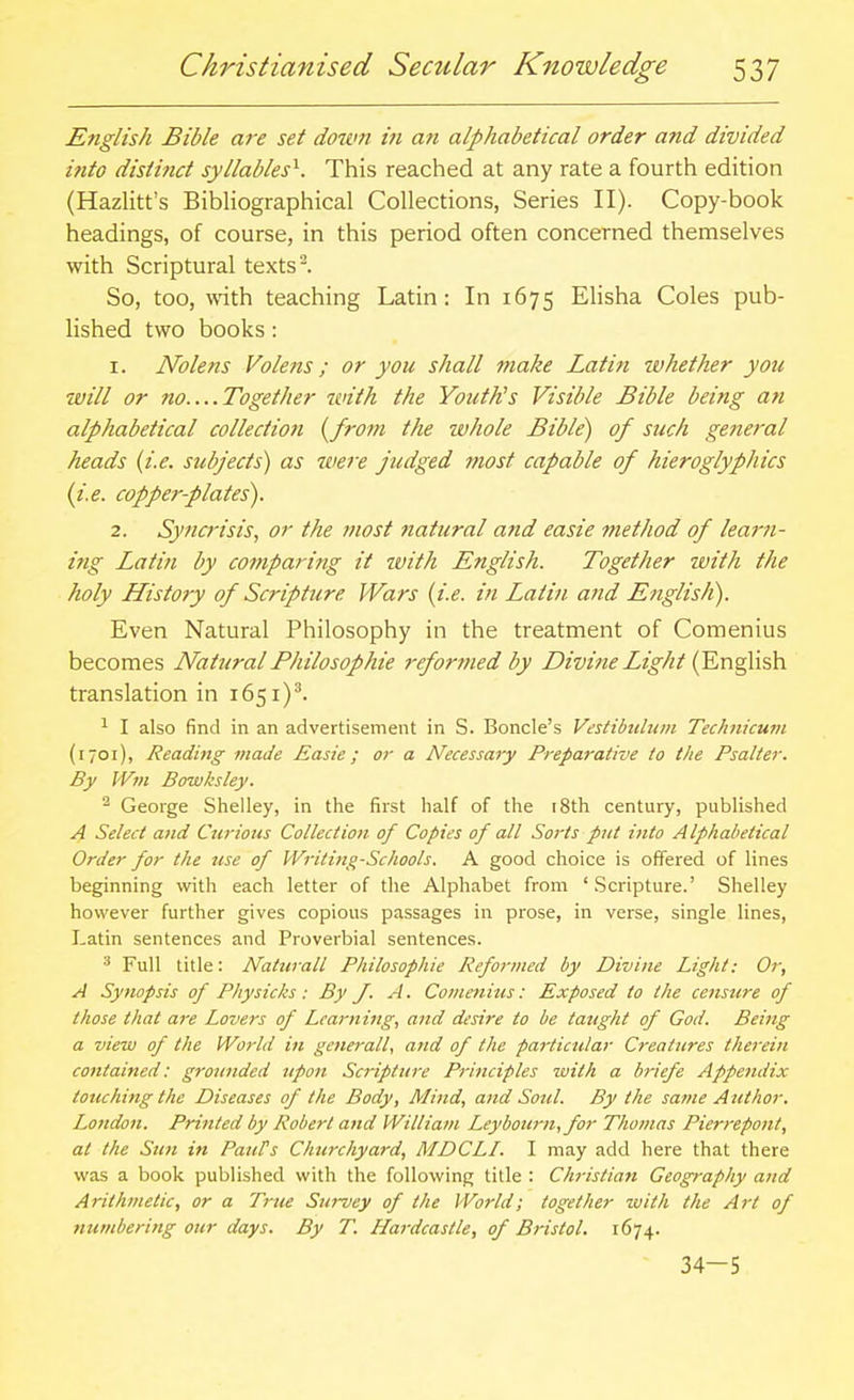 English Bible are set dorvn in an alphabetical order and divided into distinct syllables'^. This reached at any rate a fourth edition (Hazlitt's Bibliographical Collections, Series II). Copy-book headings, of course, in this period often concerned themselves with Scriptural texts ^. So, too, vvith teaching Latin: In 1675 EHsha Coles pub- lished two books: 1. Nolens Volens ; or you shall make Latin ivhether you will or no....Together with the YoutKs Visible Bible being an alphabetical collectio7i l^from the whole Bible) of such general heads {i.e. subjects) as were judged most capable of hieroglyphics {i.e. copper-plates). 2. Syncrisis, or the most natural and easie method of learn- ing Latin by comparing it with English. Together tvith the holy History of Scripture Wars {i.e. in Latin a7id English). Even Natural Philosophy in the treatment of Comenius becomes Natural Fhilosophie refortned by Divine Light {En^ish. translation in 1651)^ ^ I also find in an advertisement in S. Boncle's Vestibtdtim Technicurn (1701), Reading made Easie; or a Necessary Preparative to the Psalter. By Wm Bowksley. ^ George Shelley, in the first half of the i8th century, published A Select and Curious Collection of Copies of all Sorts put into Alphabetical Order for the use of VVritittg-Schools. A good choice is offered of lines beginning with each letter of the Alphabet from 'Scripture.' Shelley however further gives copious passages in prose, in verse, single lines, Latin sentences and Proverbial sentences. Full title: Naturall Philosophie Reformed by Divine Light: Or, A Synopsis of Physicks: By f. A. Comenius: Exposed to the censure of those that are Lovers of Learning, and desire to be taught of God. Being a view of the World in generall, and of the particular Creatures therein contained: grounded upon Scripture Principles with a briefe Appendix touching the Diseases of the Body, Mind, and Soul. By the same Author. London. Printed by Robert and William Leybourn, for Thomas Pierrepont, at the Sun in PatiVs Chtirchyard, MDCLI. I may add here that there was a book published with the following title : Christian Geography and Arithmetic, or a Trtie Survey of the World; together zuith the Art of numbering our days. By T. Hardcastle, of Bristol. 1674. 34-5