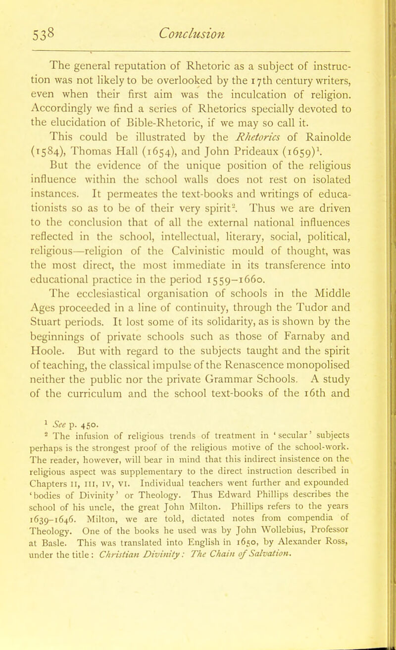 The general reputation of Rhetoric as a subject of instruc- tion was not likely to be overlooked by the 17th century writers, even when their first aim was the inculcation of religion. Accordingly we find a series of Rhetorics specially devoted to the elucidation of Bible-Rhetoric, if we may so call it. This could be illustrated by the Rhetorics of Rainolde (1584), Thomas Hall (1654), and John Prideaux (i6s9)\ But the evidence of the unique position of the religious influence within the school walls does not rest on isolated instances. It permeates the text-books and writings of educa- tionists so as to be of their very spirit'-. Thus we are driven to the conclusion that of all the external national influences reflected in the school, intellectual, literary, social, political, religious—religion of the Calvinistic mould of thought, was the most direct, the most immediate in its transference into educational practice in the period 1559-1660. The ecclesiastical organisation of schools in the Middle Ages proceeded in a line of continuity, through the Tudor and Stuart periods. It lost some of its solidarity, as is shown by the beginnings of private schools such as those of Farnaby and Hoole. But with regard to the subjects taught and the spirit of teaching, the classical impulse of the Renascence monopolised neither the public nor the private Grammar Schools. A study of the curriculum and the school text-books of the i6th and 1 See p. 450. ^ The infusion of religious trends of treatment in ' secular' subjects perhaps is the strongest proof of the religious motive of the school-work. The reader, however, will bear in mind that this indirect insistence on the religious aspect was supplementary to the direct instruction described in Chapters 11, III, IV, vi. Individual teachers went further and expounded 'bodies of Divinity' or Theology. Thus Edward Phillips describes the school of his uncle, the great John Milton. Phillips refers to the years 1639-1646. Milton, we are told, dictated notes from compendia of Theology. One of the books he used was by John Wollebius, Professor at Basle. This was translated into English in 1650, by Alexander Ross, under the title: Christian Divinity: The Chain of Salvation.