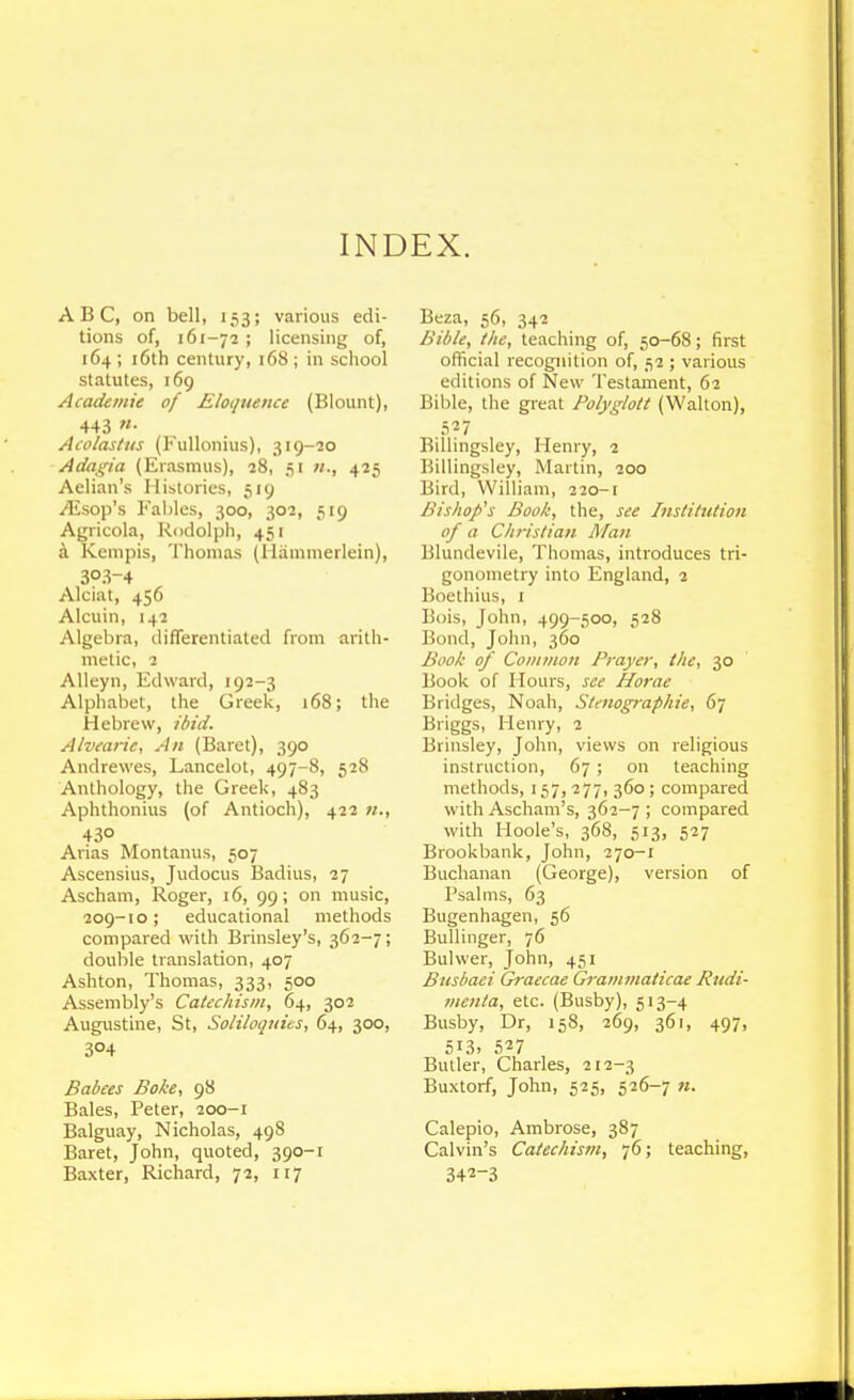 INDEX. ABC, on bell, 153; various edi- tions of, 161-72 ; licensing of, 164 ; i6th century, 168 ; in school statutes, 169 Academie of Eloquence (Blount), 443 «• Acolastns (Fullonius), 319-20 Adagia (Erasmus), 28, 51 «., 425 Aelian's Histories, 519 ^sop's Fables, 300, 302, ■;i9 Agricola, Rodolph, 451 a Kempis, Thomas (Hamnierlein), 303-4 Alciat, 456 Alcuin, 142 Algebra, differentiated from aritii- metic, 2 Alleyn, Edward, 192-3 Alphabet, the Greek, 168; the Hebrew, ibid. Alvearie, An (Baret), 390 Andrewes, Lancelot, 497-8, 528 Anthology, the Greek, 483 Aphthonius (of Antioch), 422 w., 430 Arias Montanus, 507 Ascensius, Judocus Badius, 27 Ascham, Roger, 16, 99; on music, 209-10; educational methods compared with Brinsley's, 362-7; double translation, 407 Ashton, Thomas, 333, 500 Assembly's Catechism, 64, 302 Augustine, St, Soliloquies, 64, 300, 304 Babces Boke, 98 Bales, Peter, 200-1 Balguay, Nicholas, 498 Baret, John, quoted, 390-1 Baxter, Richard, 72, 117 Beza, 56, 342 Bible, the, teaching of, 50-68; first official recognition of, 52 ; various editions of New Testament, 62 Bible, the great Folyglott (Walton), .5-7 Billingsley, Henry, 2 Billingsley, Martin, 200 Bird, William, 220-1 Bishop's Book, the, see Institution of a Christian Man Blundevile, Thomas, introduces tri- gonometry into England, 2 Boethius, 1 Bois, John, 499-500, 528 Bond, John, 360 Book of Common Prayer, the, 30 Book of Hours, see Horae Bridges, Noah, Stenographie, 67 Briggs, Henry, 2 Brinsley, John, views on religious instruction, 67 ; on teaching methods, 157,277,360; compared with Ascham's, 362-7 ; compared with Hoole's, 368, 513, 527 Brookbank, John, 270-1 Buchanan (George), version of Psalms, 63 Bugenhagen, 56 Bullinger, 76 Bulwer, John, 451 Busbaei Graecae Graminaticae Rudi- menta, etc. (Busby), 513-4 Busby, Dr, 158, 269, 361, 497, 513. 527 Butler, Charles, 212-3 Buxtorf, John, 525, 526-7 «. Calepio, Ambrose, 387 Calvin's Catechism, 76; teaching, 342-3