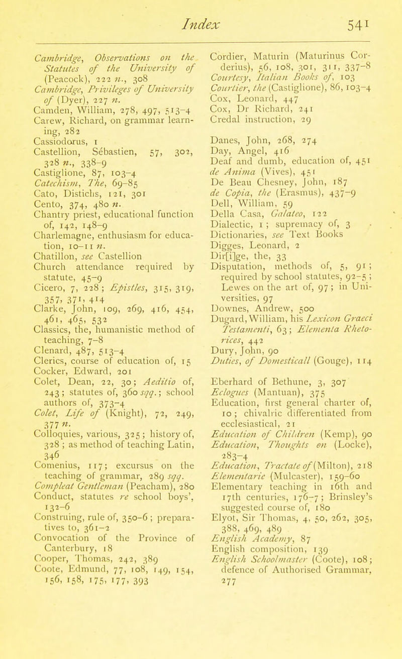 Cambridge^ Observations on the Statutes of the University of (Peacock), 222 308 Cambridge, Privileges of University of (Dyer), 227 n. Camden, William, 278, 497, 513-4 Caiew, Richard, on grammar learn- ing, 282 Cassiodofus, i Castellion, Sebastian, 57, 302, 328 w., 338-9 Castiglione, 87, 103-4 Catechism, The, 69-85 Cato, Disticlis, 121, 301 Cento, 374, 480 71. Chantry priest, educational function of, 142, 148-9 Charlemagne, enthusiasm for educa- tion, lO-I I 71. Chatillon, see Castellion Church attendance required by statute, 45-9 Cicero, 7, 228; Epistles, 315, 319, 357. 371. 414 Clarke, John, 109, 269, 416, 454, 461, 465, 532 Classics, the, humanistic method of teaching, 7-8 Clenard, 487, 513-4 Clerics, course of education of, 15 Cocker, Edward, 201 Colet, Dean, 22, 30; Aeditio of, 243; statutes of, ■^do sqq.; school authors of, 373-4 Colet, Life of (Knight), 72, 249, , -^77 Colloquies, various, 325; history of, 328 ; as method of teaching Latin, 346 Comenius, 117; excursus on the leaching of granmiar, 289 sijij. Conipleat Gentleman (Peacham), 280 Conduct, statutes i-e school boys', 132-6 Construing, rule of, 350-6 ; prepara- tives to, 361-2 Convocation of the Province of Canterbury, 18 Cooper, Thomas, 242, 389 Coote, Edmund, 77, 108, 149, 154, 156, 158, 175, 177, 393 Cordier, Maturin (Maturinus Cor- derius), 56, 108, 3or, 311, 337-8 Coiii-tesy, Italian Books of, 103 Courtier, the (Castiglione), 86, 103-4 Cox, Leonard, 447 Cox, Dr Richard, 241 Credal instruction, 29 Danes, John, 268, 274 Day, Angel, 416 Deaf and dumb, education of, 451 de Anima (Vives), 451 De Beau Chesney, John, 187 de Copia, the (Erasmus), 437-9 Dell, William, 59 Delia Casa, Galateo, 122 Dialectic, i ; supremacy of, 3 Dictionaries, see Text Books Digges, Leonard, 2 Dir[i]ge, the, 33 Disputation, methods of, 5, 91 ; required by school statutes, 92-5 ; Lewes on the art of, 97; in Uni- versities, 97 Downes, Andrew, 500 Dugard, William, his Lexicon Graeci Teslamenii, 63 ; Elementa Kheto- rices, 442 Dury, John, 90 Duties, of Domesticall (Gouge), 114 Eberhard of Bethune, 3, 307 Eclogues (Mantuan), 375 Education, first general charter of, 10 ; chivalric differentiated from ecclesiastical, 2r Education of Child7-en (Kemp), 90 Education, Thoughts en (Locke), 283-4 Education, Tractate (^/'(Milton), 218 Elementaric (Mulcaster), 159-60 Elementary teaching in i6th and 17th centuries, 176-7; Brinsley's suggested course of, r8o Elyot, Sir Thomas, 4, 50, 262, 305, 38S, 469, 489 English Academy, 87 English composition, 139 English Schoolmaster (Coote), 108; defence of Authorised Grammar, 277