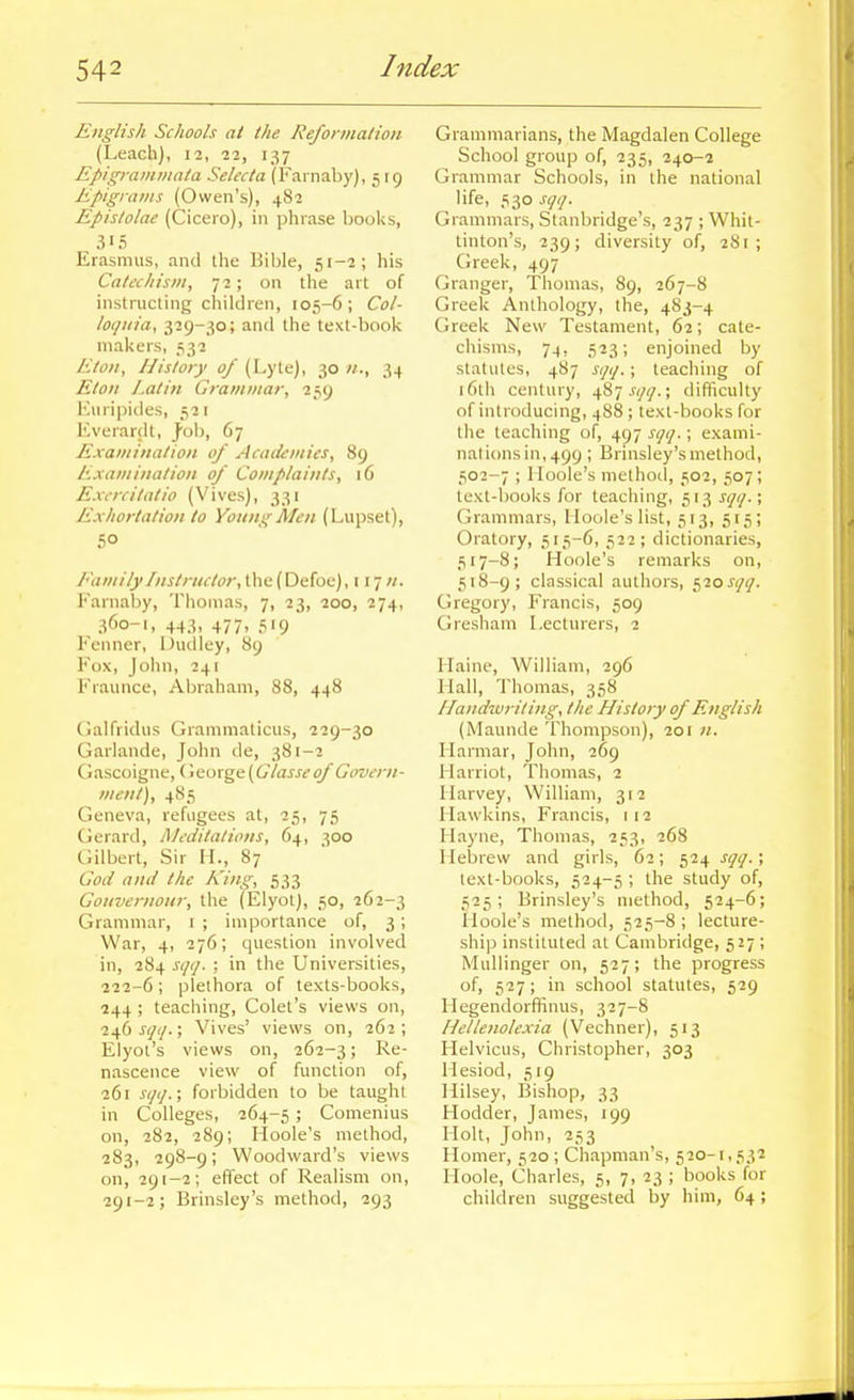 English Schools at the Reformation (Leach), 12, 22, 137 Epigramiiiata Selecta (Fai naby), 519 Epigrams (Owen's), 482 Epislolae (Cicero), in phrase hooks, 315 Erasmus, and the Bible, 51-2; his Catechism, 72; on the art of instructing children, 105-6; Col- loijuia, 329-30; and the text-book makers, 532 Eton, Ilisloiy of (Lyte), 30 ;/., 34 Eton Latin Grammar, 259 luiriiiides, 511 Kverardt, J'ob, 67 Examination of Academies, 89 Examination of Complaints, 16 Excrcitatio (Vives), 331 Exhortation to Young Men (Lupset), 50 EamilyInstructor, the (Defoe), 117//. Karnaby, Thomas, 7, 23, 200, 274, 360-1, 443, 477, 519 Fenner, Dudley, 89 Fox, John, 241 Fraunce, Abraham, 88, 448 Oalfridus Grammaticus, 229-30 Garlande, John de, 381-2 Gascoigne, Ciiioxgt{Glasse of Govern- ment), 485 Geneva, refugees at, 25, 75 Gerartl, Meditations, 64, 300 Gilbert, Sir H., 87 Cod and the King, 533 Gouvernour, the (Elyot), 50, 262-3 Grammar, i ; importance of, 3; War, 4, 276; question involved in, 284 sqq. ; in the Universities, 222-6; plethora of texts-books, 244 ; teaching, Colet's views on, i-sfo sqq.; Vives' views on, 262; Elyoi's views on, 262-3! nascence view of function of, 261 iv/(/.; forbidden to be taught in Colleges, 264-5 ; Comenius on, 282, 289; Hoole's method, 283, 298-9; Woodward's views on, 29 [-2; effect of Realism on, 291-2; Brinsley's method, 293 Grammarians, the Magdalen College School group of, 235, 240-2 Grammar Schools, in the national life, 530 sqq. Grammars, Stanbridge's, 237 ; Whit- tinton's, 239; diversity of, 281; Greek, 497 Granger, Thomas, 89, 267-8 Greek Anthology, the, 483-4 Greek New Testament, 62; cate- chisms, 74, 523; enjoined by statutes, 487 sqq.; teaching of 16th century, 487 .ryy.; difficulty of introducing, 488; text-books for the teaching of, 497 sqq.; exami- nali()nsin,499 ; Brinsley's method, 502-7 ; Iloole's method, 502, 507; text-books for teaching, 513 sqq.; Grammars, Iloole's list, 513, 515; Oratory, 515-6, 522; dictionaries, 517- 8; Hoole's remarks on, 518- 9; classical authors, c,20sqq. Gregory, Francis, 509 Gresham Lecturers, 2 Ilaine, William, 296 Mall, Thomas, 358 Handzvriting, the History of English (Maunde Thompson), 201 //. riarmar, John, 269 Harriot, Thomas, 2 Harvey, William, 312 Hawkins, Francis, 112 Hayne, Thomas, 253, 268 Ileljrew and girls, 62; 524 sqq.; text-books, 524-5 ; the study of, 525; Brinsley's method, 524-6; Iloole's method, 525-8 ; lecture- ship instituted at Cambridge, 527 ; Mullinger on, 527; the progress of, 527; in school statutes, 529 Hegendorfifinus, 327-8 Hellenolexia (Vechner), 513 Helvicus, Christopher, 303 Hesiod, 519 Hilsey, Bishop, 33 Hodder, James, 199 Holt, John, 253 Homer, 520 ; Chapman's, 520-1,532 Iloole, Charles, 5, 7, 23 ; books for children suggested by him, 64;