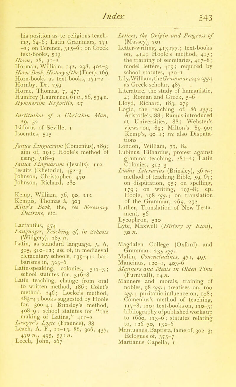 his position as to religious teach- ing, 64-6; Latin Grammars, ?7i -1; on Terence, 315-6 ; on Greelv text-books, 5 13 Horae, 28, 31-3 Horman, William, 238, 402-3 Horn-Book, History of the (Tw^x), 169 Horn-books as text-books, 171-2 Hornby, Dr, 259 Home, Thomas, 7, 477 Humfrey (Laurence), 61 «.,86, 534n. HymiioriiiH Expositio, i-j Institution of a Christian Man, Isidorus of Seville, i Isocrates, 515 Jamia Linguarum (Comenius), 289 ; aim of, 291; Hoole's method of using, 518-9 Janua Linguariun (Jesuits), 112 Jesuits (Rhetoric), 452-3 Johnson, Christopher, 470 Johnson, Richard, 280 Kemp, William, 36, 90, 212 Kempis, Thomas a, 303 King's Book, the, see Necessary Doctrine, etc. Lactantius, 374 Latiguages, Teaching of, in Schools (Widgery), 285 n. Latin, as standard language, 5, 6, 305, 310-12; use of, in mediaeval elementary schools, 139-41; bar- barisms in, 325-6 Latin-speaking, colonies, 312-3; school statutes for, 316-8 Latin teaching, change from oral to written method, 186; Colet's method, 246; Locke's method, 283-4 ; books suggested by Hoole for, 300-4; Brinsley's method, 408-9; school statutes for the making of Latins, 411-2 Lawyer's Logic (Fraunce), 88 Leach, A. F., ri-13, 86, 306, 437, 470 n., 495, 531 n. Leech, John, 267 Letters, the Origiti and Progress of (Massey), 201 Letter-writing, ^i7,sqq.; text-books on, 414; Hoole's method, 415; the training of secretaries, 417-8 ; model letters, 419; required by school statutes, 420-1 Lily .William, theCmwwar, 242 sqq.; as Greek scholar, 487 Literature, the study of humanistic, 4; Roman and Greek, 5-6 Lloyd, Richard, 183, 275 Logic, the teaching of, 86 sqq.; Aristotle's, 88; Ramus introduced at Universities, 88; Webster's views on, 89; Milton's, 89-90; Kemp's, 90-1; see also Disputa- tions London, William, 77, 84 Lubinus, Eilhardus, protest against grammar-teaching, 281-2; Latin Colonies, 312-3 Ltidus Literarius (Brinsley), 36 n.; method of teaching Bible, 59, 67; on disputation, 95; on spelling, 179; on writing, 193-8; cp. Hoole, 198 sqq.; on translation of the Grammar, 265, 292 Luther, Translation of New Testa- ment, 56 Lycophron, 520 Lyte, Maxwell [History of Eton), 30 n. Magdalen College (Oxford) and Grammar, 235 sqq. Malim, Consiietudines, 471, 495 Mancinus, 120-1, 403-6 Manners and Meals in Olden Time (Furnivall), 14 «. Manners and morals, training of nobles, 98 sqq.; treatises on, 100 sqq. ; ]juritanic influence on, loS; Comenius's method of teaching, 117-8, 120; text-books on, 120-3; bibliography of published works up to 1660, 123-6; statutes relating to, 126-30, 132-6 Mantuanus.Baptista, fame of, 302-3; Eclogues of, 375-7 Martianus Capella, i