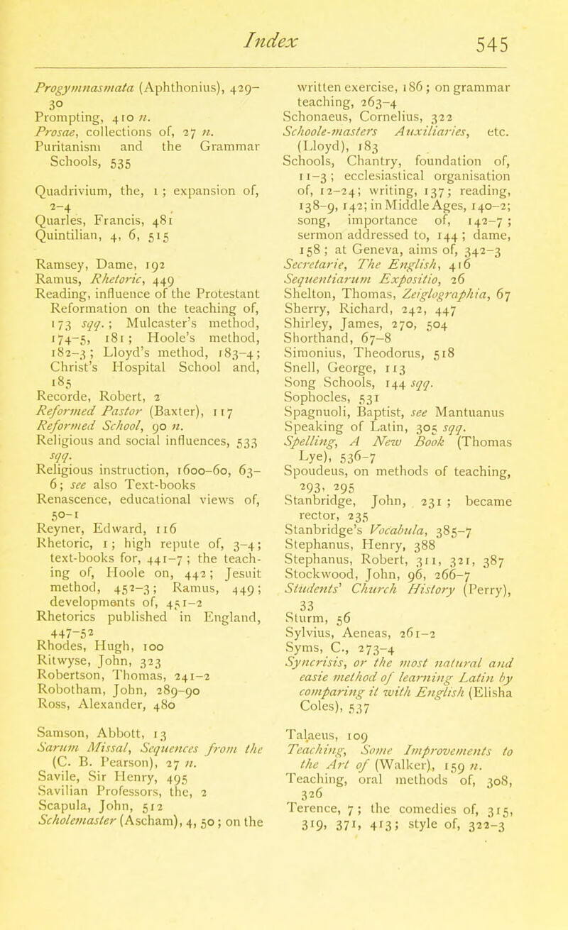 Progymnasmata (Aphthoniiis), 429- Prompting, 410 //. Prosae, collections of, 27 «. Puritanism and the Grammar Schools, 535 Quadrivium, the, i ; expansion of, Quarles, Francis, 481 Quintilian, 4, 6, 515 Ramsey, Dame, 192 Ramus, Rhetoric, 449 Reading, influence of the Protestant Reformation on the teaching of, '73 ^<l'!-< Mulcaster's method, 174-5, '8r ; Hoole's method, 182-3; Lloyd's method, 183-4; Christ's Hospital School and, 185 Recorde, Robert, 2 Refoi-med Pastor (Baxter), 117 Reformed School, 90 n. Religious and social influences, 533 Religious instruction, 1600-60, 63- 6; see also Text-books Renascence, educational views of, 50-1 Reyner, Edward, 116 Rhetoric, i; high repute of, 3-4; text-books for, 441-7 ; the teach- ing of, Hoole on, 442; Jesuit method, 45'2-3; Ramus, 449; developments of, 451-2 Rhetorics published in England, 447-52 Rhodes, Hugh, 100 Ritwyse, John, 323 Robertson, Thomas, 241-2 Robotham, John, 289-90 Ross, Alexander, 480 Samson, Abbott, 13 Sariivi Missal, Sequences from the (C. B. Pearson), 27 n. Savile, Sir Henry, 495 Savilian Professors, the, 2 Scapula, John, 512 Scholemasler (Ascham), 4, 50 ; on the written exercise, 186; on grammar teaching, 263-4 Schonaeus, Cornelius, 322 Schoole-masters Auxiliaries, etc. (Lloyd), 183 Schools, Chantry, foundation of, 11-3; ecclesiastical organisation of, 12-24; writing, 137; reading, 138-9, 142; in Middle Ages, 140-2; song, importance of, 142-7; sermon addressed to, 144 ; dame, 158 ; at Geneva, aims of, 342-3 Secretarie, The English, 416 Seqnentiarum Expositio, 26 Shelton, Thomas, Zeiglographia, 67 Sherry, Richard, 242, 447 Shirley, James, 270, 504 Shorthand, 67-8 Sinionius, Theodorus, 518 Snell, George, 113 Song Schools, 144 sqq. Sophocles, 531 Spagnuoli, Baptist, see Mantuanus Speaking of Latin, 305 sqq. Spelling, A New Book (Thomas Lye), 536-7 Spoudeus, on methods of teaching, 293. 295 Stanbridge, John, 231 ; became rector, 235 Stanbridge's Vocabiila, 385-7 Stephanus, Henry, 388 Stephanus, Robert, 311, 321, 387 Stockwood, John, 96, 266-7 Students'' Church History (Perry), 33 Sturm, 56 Sylvius, Aeneas, 261-2 Syms, C., 273-4 Syncrisis, or the most natural and easie method of learning Latin l>y comparing it with English (Elisha Coles), 537 Talaeus, 109 Teaching, Some Improvements to the Art of (Walker), 159 //. Teaching, oral methods of, 308, 326 Terence, 7; the comedies of, 315, 3>9. 371, 413; style of, 322-3