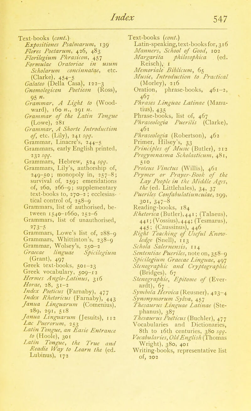 Text-books (cont.) Expositiones Psalinartivi, 139 Flores Poetarum^ 426, 483 Florilegium Phrasicon, 457 Formulae Oratoriae in usum Scholamm coiiciniiatae, etc. (Clarke), 454-5 Galateo (Delia Casa), 122-3 Gnomologicon Poeticon (Ross), 95 «• Grammar, A Light to (Wood- ward), 160 291 71. Grammar of the Latin Tongue (Lowe), 281 Grammar, A Shorte Introduction of, etc. (Lily), 241 sqq. Grammar, Linacre's, 244-5 Grammars, early English printed, 232 sqq. Grammars, Hebrew, 524 sqq. Grammars, Lily's, authorship of, 249-50; monopoly in, 257-8; survival of, 259; emendations of, 260, 266-9 > supplementary text-books to, 270-2 ; ecclesias- tical control of, 258-9 Grammars, list of authorised, be- tween 1540-1660, 252-6 Grammars, list of unauthorised, 273-5 Grammars, Lowe's list of, 288-9 Grammars, Whittinton's, 238-9 Grammar, Wolsey's, 250-2 Graecae linguae Spicilegiuni (Grant), 497 Greek text-books, 501-23 Greek vocabulary, 509-12 Hermes Anglo-Latiuus, 316 Horae, 28, 31-2 Index Poet tens (Farnaby), 477 Index Rlietoricus (Farnaby), 443 Janua Linguarum (Comenius), 289, 291, 518 fanua Lingiiartm (Jesuits), 112 Lac Pueroritm, 253 Latin Tongue, an Easie Entrance to (IIoolc), 30[ Latin Tongue, the True and Readie Way to Learn the (ed. Lubinus), 172 Text-books (cont.) Latin-speaking, text-books for, 316 Alanners, School of Good, 102 Margarita philosophica (ed. Reisch), i Memoriale Biblicum, 65 Music, Introduction to Practical (Morley), 216 Oration, phrase-books, 461-2, 467 Phrases Lingiiae Latinae (Manu- tius), 4.S5 Phrase-books, list of, 467 Phraseologia Puerilis (Clarke), 461 Phraseologia (Robertson), 462 Primer, Hilsey's, 33 Principles of Music (Butler), 212 Progymnastiia Scholasticum, 481, 510 Proleus Vinctus (Willis), 461 Prymer or Prayer-Book of the Lay People in the Middle Ages, the (ed. Littlehales), 34, 37 Pueriles Confabulatiunculae, 299, 301, 347-8 Reading-books, 184 Rhetorica (Butler),441; (Talaeus), 441; (Vossius),444; (Tesmarus), 445; (Caussinus), 446 Right Teaching of Useful Knoiv- ledge (Snell), 113 Schola Salernensis, 114 Sentenliae Pueriles, note on, 358-9 Spicilegiuin Graecae Linguae, 497 Stenographic and Cryptographic (Bridges), 67 Stenographic, Epitome of (Ever- ardt), 67 Symlwla Heroica (Reusner), 423-4 Synonymorum Sylva, 457 Thesaurus Linguae Latinae (Ste- phanus), 387 Thesaurus Poeticus (Buchler), 477 Vocabularies and Dictionaries, 8th to i6th centuries, 380 sqq. Vocabularies, Old English (Thomas Wright), 380, 401 Writing-books, representative list of, 202