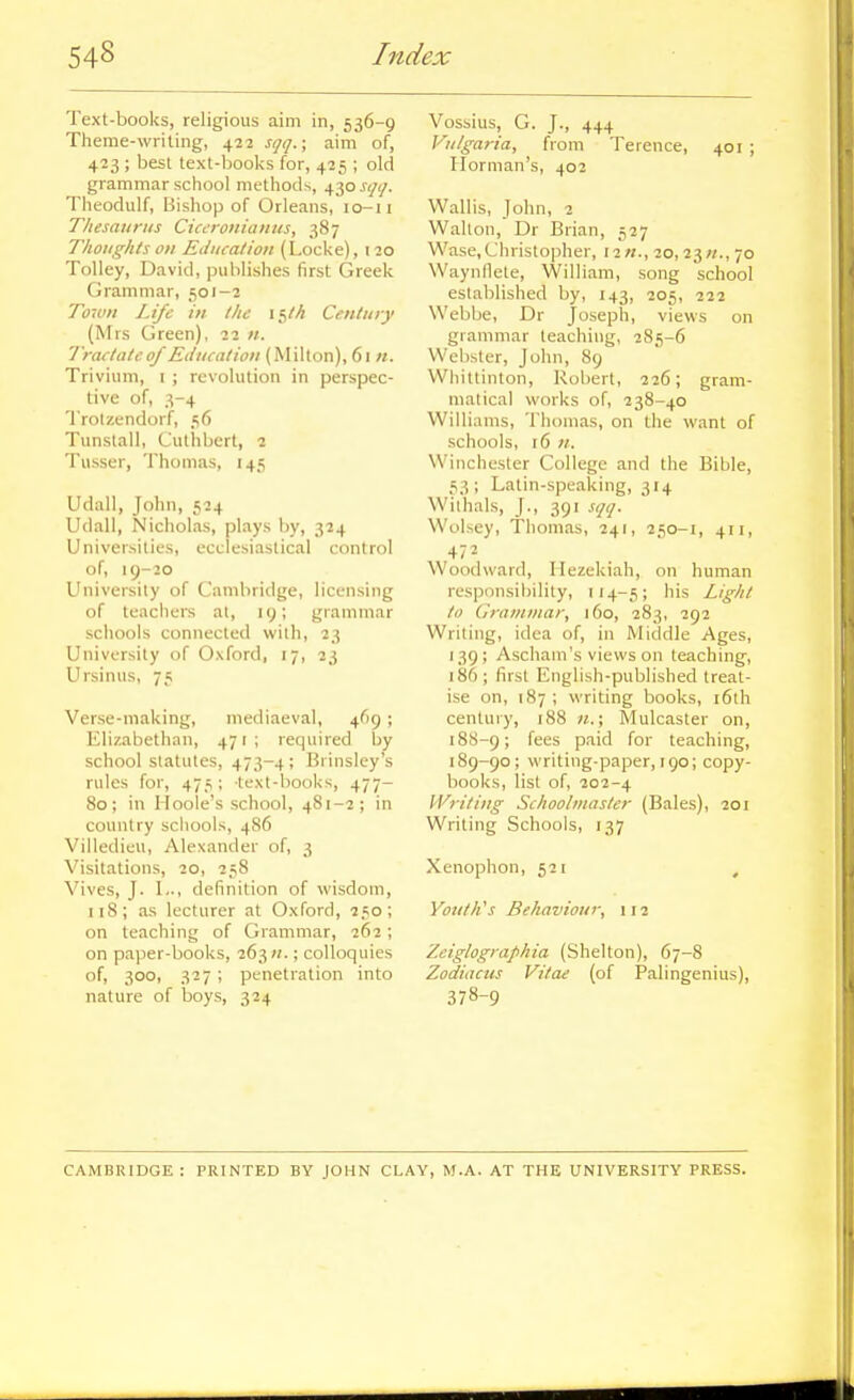 Text-books, religious aim in, 536-9 Theme-writing, 422 sqq.; aim of, 423 ; best text-books for, 425 ; old grammar sciiool methods, 430 sqt], Theodulf, Bishop of Orleans, 10-11 Thesaurus Ciceroniaitus, 387 Thoughts on Etiiicalion (Locke), 120 Tolley, David, publishes first Greek Grammar, 501-2 To-ivn Life in the 15/h Century (Mrs Green), 22 n. Tractate0/Education (Milton), 61;/. Trivium, 1 ; revolution in perspec- tive of, 3-4 Trotzendorf, 56 Tunslall, Cuthbcrt, 2 Tusser, Thomas, 145 Udall, John, 524 Udall, Nicholas, plays by, 324 Universities, ecclesiastical control of, 19-20 University of Cambridge, licensing of leaciiers al, 19; grammar schools connected with, 23 University of Oxford, 17, 23 Ursinus, 75 Verse-making, mediaeval, 469 ; Elizabethan, 471; required by school statutes, 473-4 ; Brinsley's rules for, 475: text-books, 477- 80; in Hoole's school, 481-2; in country schools, 4S6 Villedieu, Alexander of, 3 Visitations, 20, 258 Vives, J. I.., definition of wisdom, n8; as lecturer at Oxford, 250; on teaching of Grammar, 262; on paper-books, 263;/.; colloquies of, 300, 327 ; penetration into nature of boys, 324 Vossius, G. J., 444 Vulgaria, from Terence, 401 ; Horman's, 402 Wall is, John, 2 Walton, Dr Brian, 527 Wase,Christopher, I2«., 20,23;/., 70 Waynllete, William, song school established by, 143, 205, 222 Webbe, Dr Joseph, views on grammar teaching, 285-6 Webster, John, 89 Whittinton, Robert, 226; gram- matical works of, 238-40 Williams, Thomas, on the want of schools, 16 u. Winchester College and the Bible, 53; Latin-speaking, 314 Wilhals, J., 391 sqq. Wolsey, Thomas, 241, 250-1, 411, 472 Woodward, Ilezekiah, on human responsibility, 114-5; his Light to Grammar, 160, 283, 292 Writing, idea of, in Middle Ages, 139; Ascham's views on teaching, 186 ; first English-published treat- ise on, 187 ; writing books, i6th century, 188 n.; Mulcaster on, 188- 9; fees paid for teaching, 189- 90; writing-paper, 190; copy- books, list of, 202-4 Writing Schoolmaster (Bales), 201 Writing Schools, 137 Xenophon, 521 , Yotith^s Behaviour, 112 Zeiglographia (Shelton), 67-8 Zodiacus Vitae (of Palingenius), 378-9 CAMBRIDGE : PRINTED BY JOHN CLAY, M.A. AT THE UNIVERSITY PRESS.