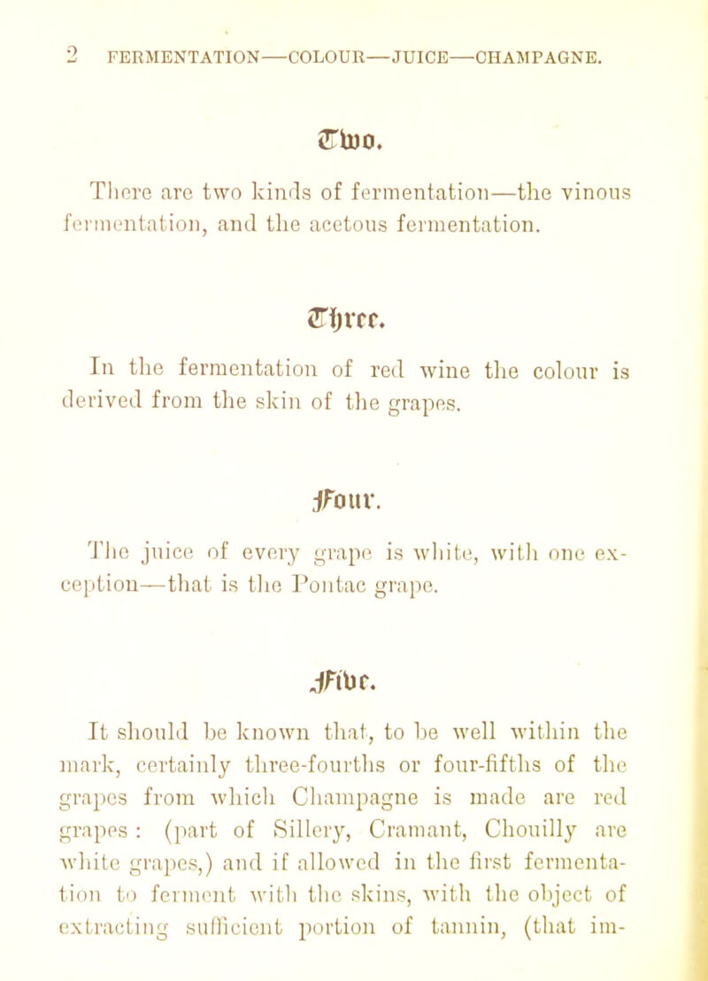 FERMENTATION—COLOUR—JUICE—CHAMPAGNE. There are two kinds of fermentation—the vinous fermentation, and the acetous fermentation. In the fermentation of red wine the colour is derived from the skin of the grapes. jfouv. The juice of every grape is white, with one ex- ception—that is the Pontac grape. It should he known that, to he well within the mark, certainly three-fourths or four-fifths of the grapes from which Champagne is made are red grapes : (part of Sillery, Cramant, Chouilly are white grapes,) and if allowed in the first fermenta- tion to ferment with the skins, with the object of extracting sufficient portion of tannin, (that im-