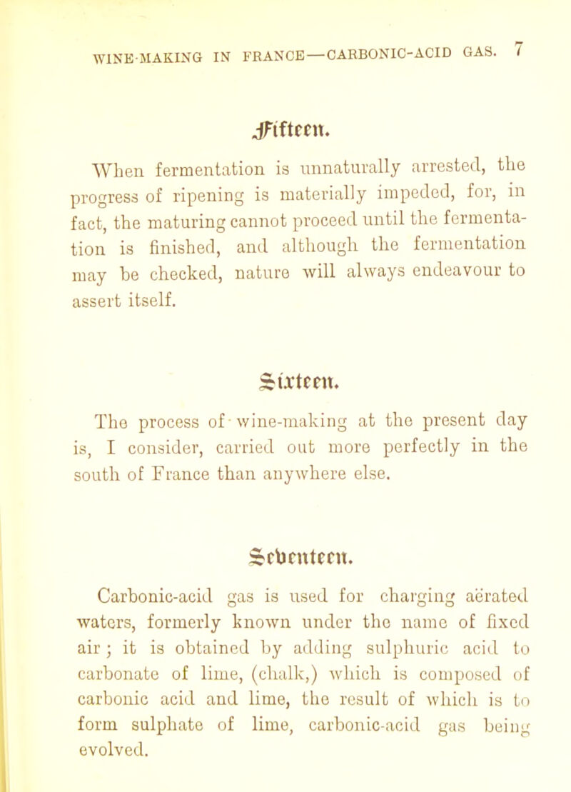 WINK-MAKING IN FRANCE — CARBONIC-ACID GAS. I JFtfteen. When fermentation is unnaturally arrested, the progress of ripening is materially impeded, for, in fact, the maturing cannot proceed until the fermenta- tion is finished, and although the fermentation may be checked, nature will always endeavour to assert itself. Sixteen. The process of wine-making at the present day is, I consider, carried out more perfectly in the south of France than anywhere else. Seventeen. Carbonic-acid gas is used for charging aerated waters, formerly known under the name of fixed air ; it is obtained by adding sulphuric acid to carbonate of lime, (chalk,) which is composed of carbonic acid and lime, the result of which is to form sulphate of lime, carbonic-acid gas being evolved.