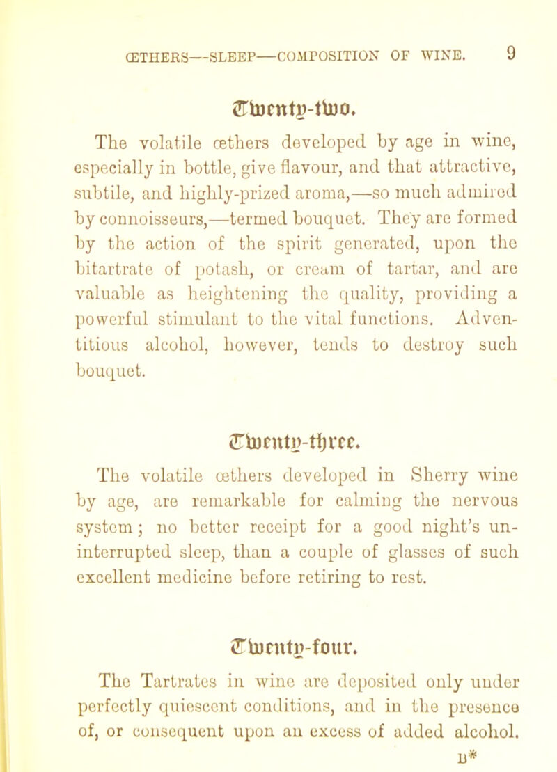 <!rtoctttj?-ttoo. The volatile cethers developed by age in wine, especially in bottle, give flavour, and that attractive, subtile, and highly-prized aroma,—so much admired by connoisseurs,—termed bouquet. They are formed by the action of the spirit generated, upon the bitartrate of potash, or cream of tartar, and are valuable as heightening the quality, providing a powerful stimulant to the vital functions. Adven- titious alcohol, however, tends to destroy such bouquet. CTtocntij-rtjrcc. The volatile cethers developed in Sherry wine by age, are remarkable for calming the nervous system ; no better receipt for a good night's un- interrupted sleep, than a couple of glasses of such excellent medicine before retiring to rest. The Tartrates in wine are deposited only under perfectly quiescent conditions, and in the presence of, or consequent upon an excess of added alcohol. 13*